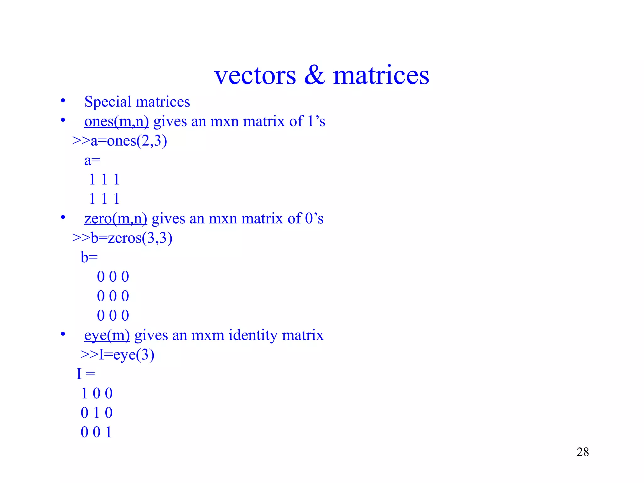 28
vectors & matrices
• Special matrices
• ones(m,n) gives an mxn matrix of 1’s
>>a=ones(2,3)
a=
1 1 1
1 1 1
• zero(m,n) gives an mxn matrix of 0’s
>>b=zeros(3,3)
b=
0 0 0
0 0 0
0 0 0
• eye(m) gives an mxm identity matrix
>>I=eye(3)
I =
1 0 0
0 1 0
0 0 1
 