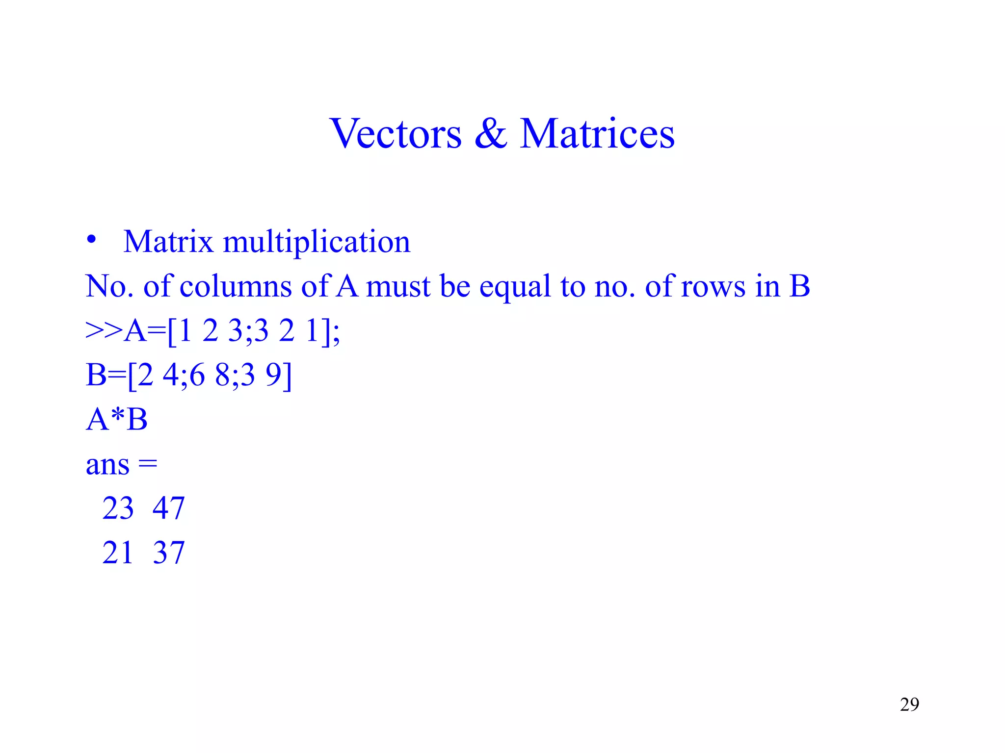 29
Vectors & Matrices
• Matrix multiplication
No. of columns of A must be equal to no. of rows in B
>>A=[1 2 3;3 2 1];
B=[2 4;6 8;3 9]
A*B
ans =
23 47
21 37
 