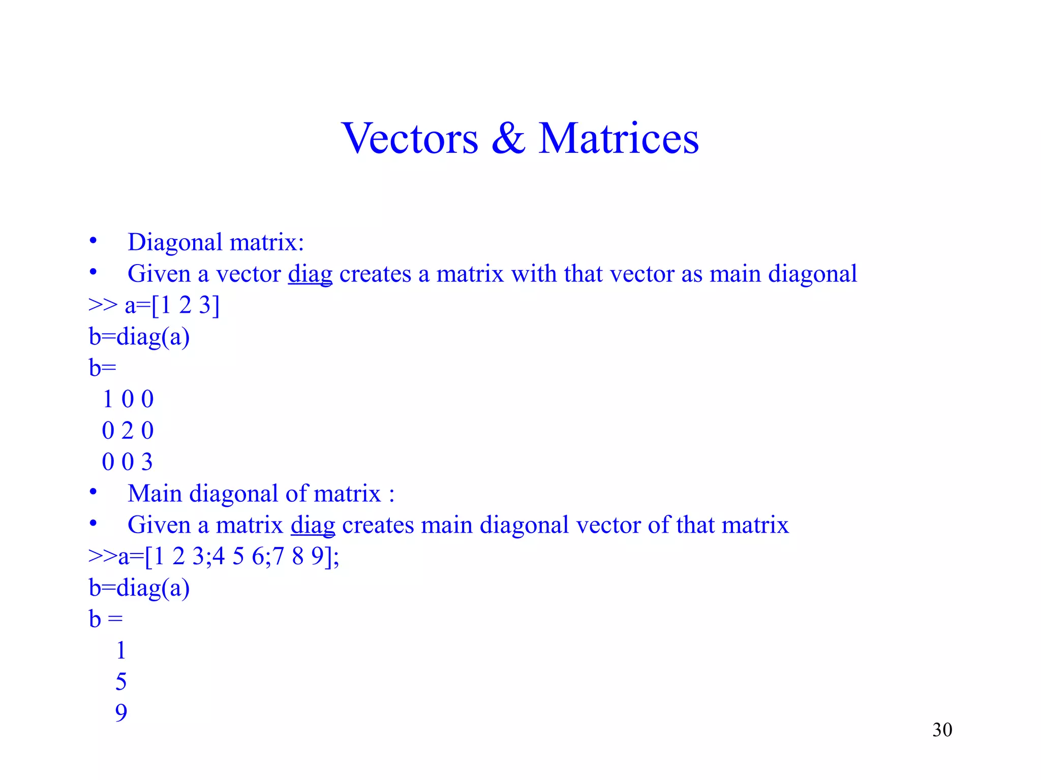 30
Vectors & Matrices
• Diagonal matrix:
• Given a vector diag creates a matrix with that vector as main diagonal
>> a=[1 2 3]
b=diag(a)
b=
1 0 0
0 2 0
0 0 3
• Main diagonal of matrix :
• Given a matrix diag creates main diagonal vector of that matrix
>>a=[1 2 3;4 5 6;7 8 9];
b=diag(a)
b =
1
5
9
 