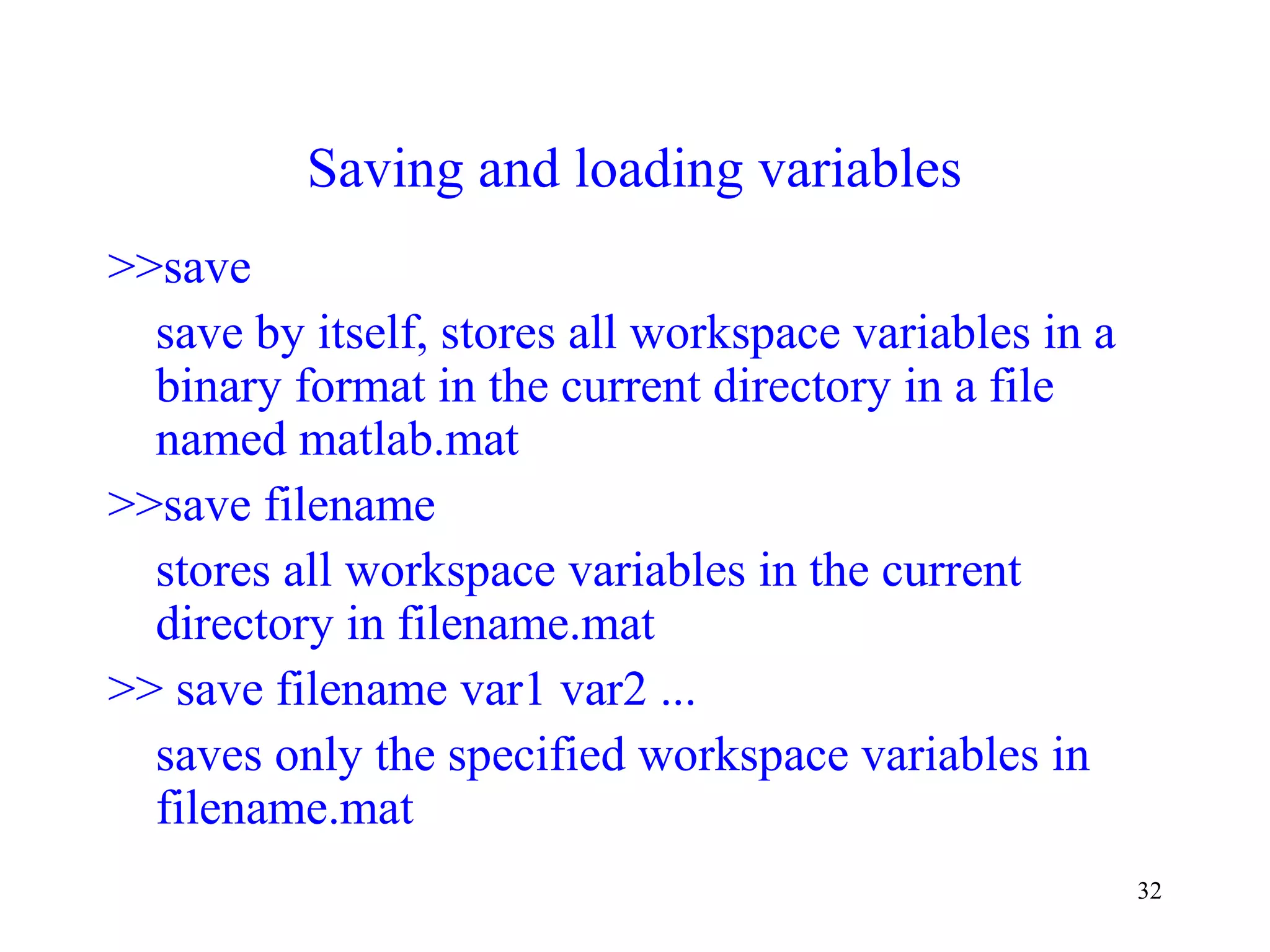 32
Saving and loading variables
>>save
save by itself, stores all workspace variables in a
binary format in the current directory in a file
named matlab.mat
>>save filename
stores all workspace variables in the current
directory in filename.mat
>> save filename var1 var2 ...
saves only the specified workspace variables in
filename.mat
 