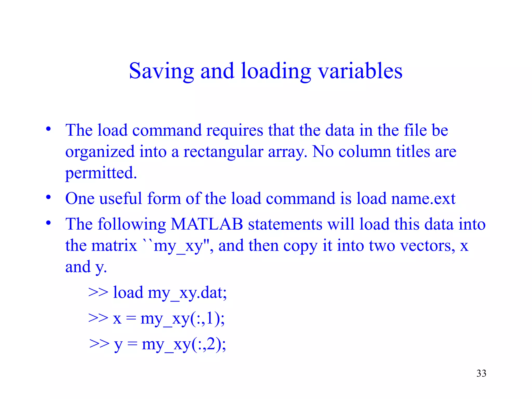 33
Saving and loading variables
• The load command requires that the data in the file be
organized into a rectangular array. No column titles are
permitted.
• One useful form of the load command is load name.ext
• The following MATLAB statements will load this data into
the matrix ``my_xy'', and then copy it into two vectors, x
and y.
>> load my_xy.dat;
>> x = my_xy(:,1);
>> y = my_xy(:,2);
 