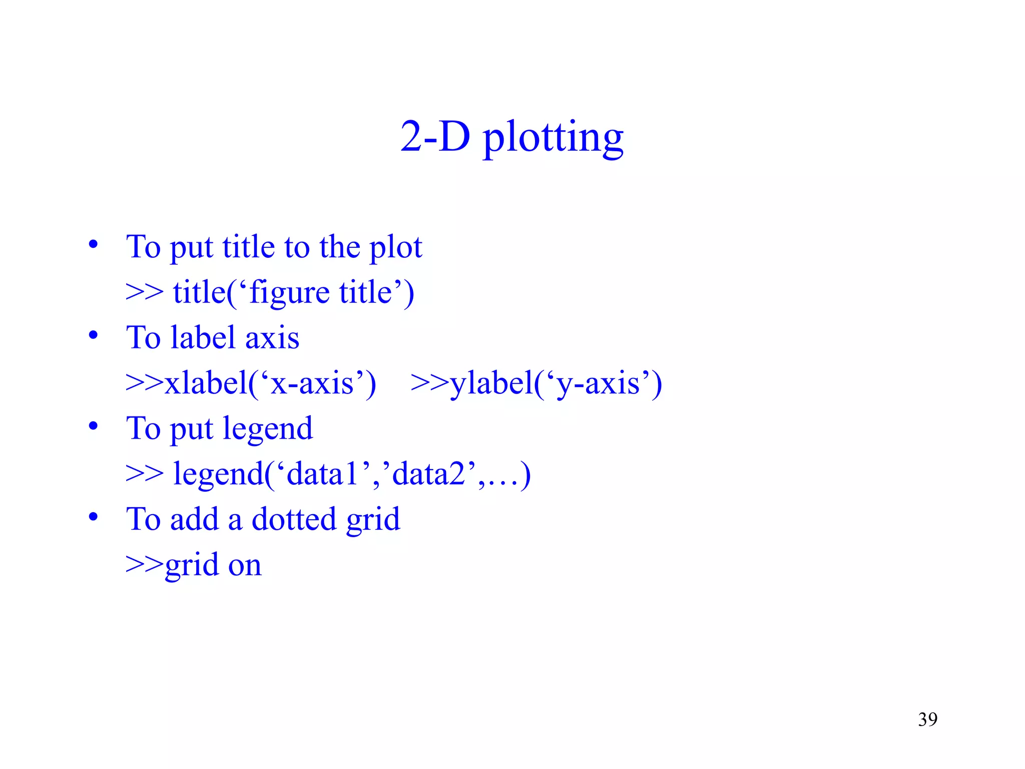 39
2-D plotting
• To put title to the plot
>> title(‘figure title’)
• To label axis
>>xlabel(‘x-axis’) >>ylabel(‘y-axis’)
• To put legend
>> legend(‘data1’,’data2’,…)
• To add a dotted grid
>>grid on
 