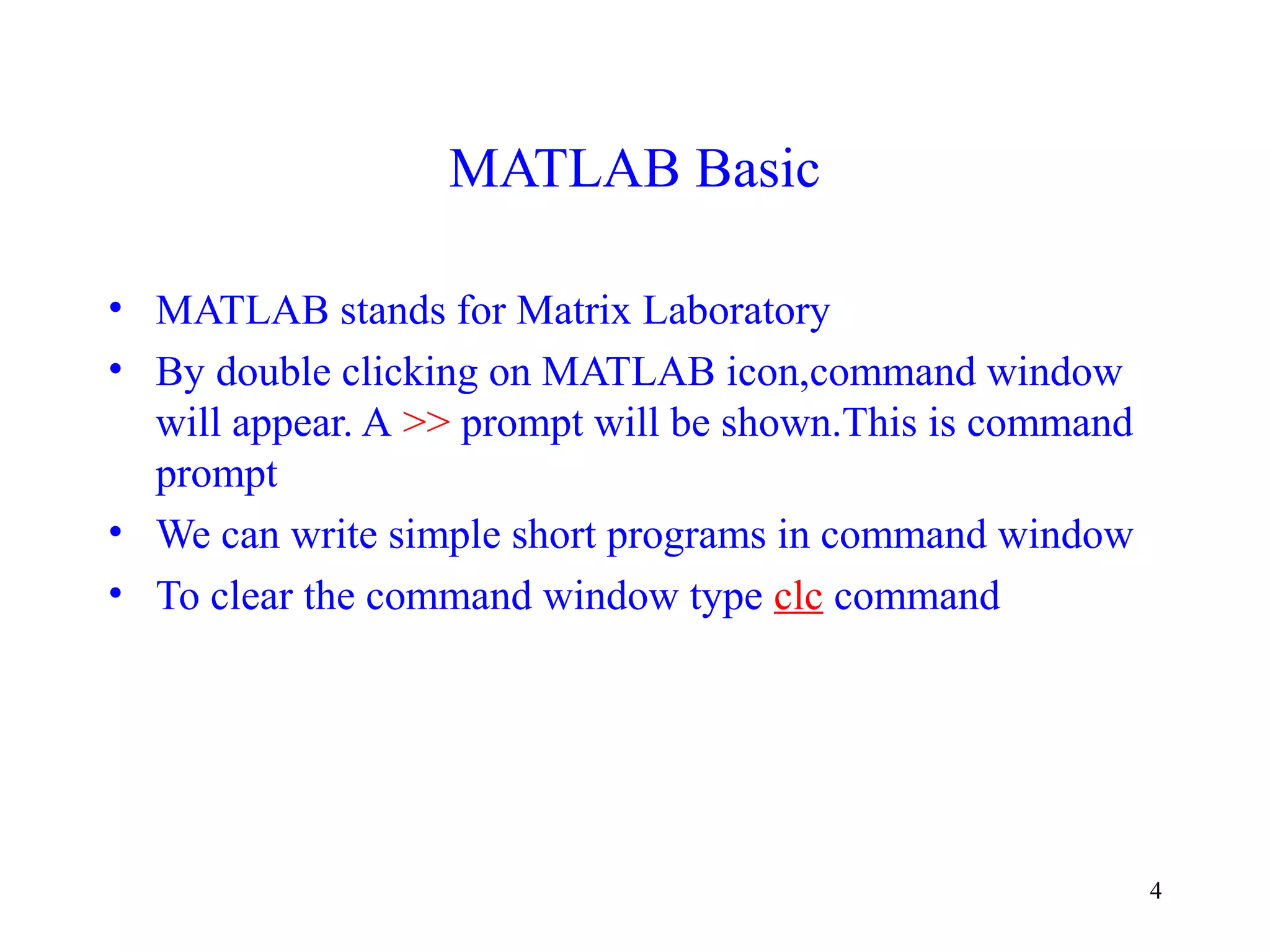 4
MATLAB Basic
• MATLAB stands for Matrix Laboratory
• By double clicking on MATLAB icon,command window
will appear. A >> prompt will be shown.This is command
prompt
• We can write simple short programs in command window
• To clear the command window type clc command
 
