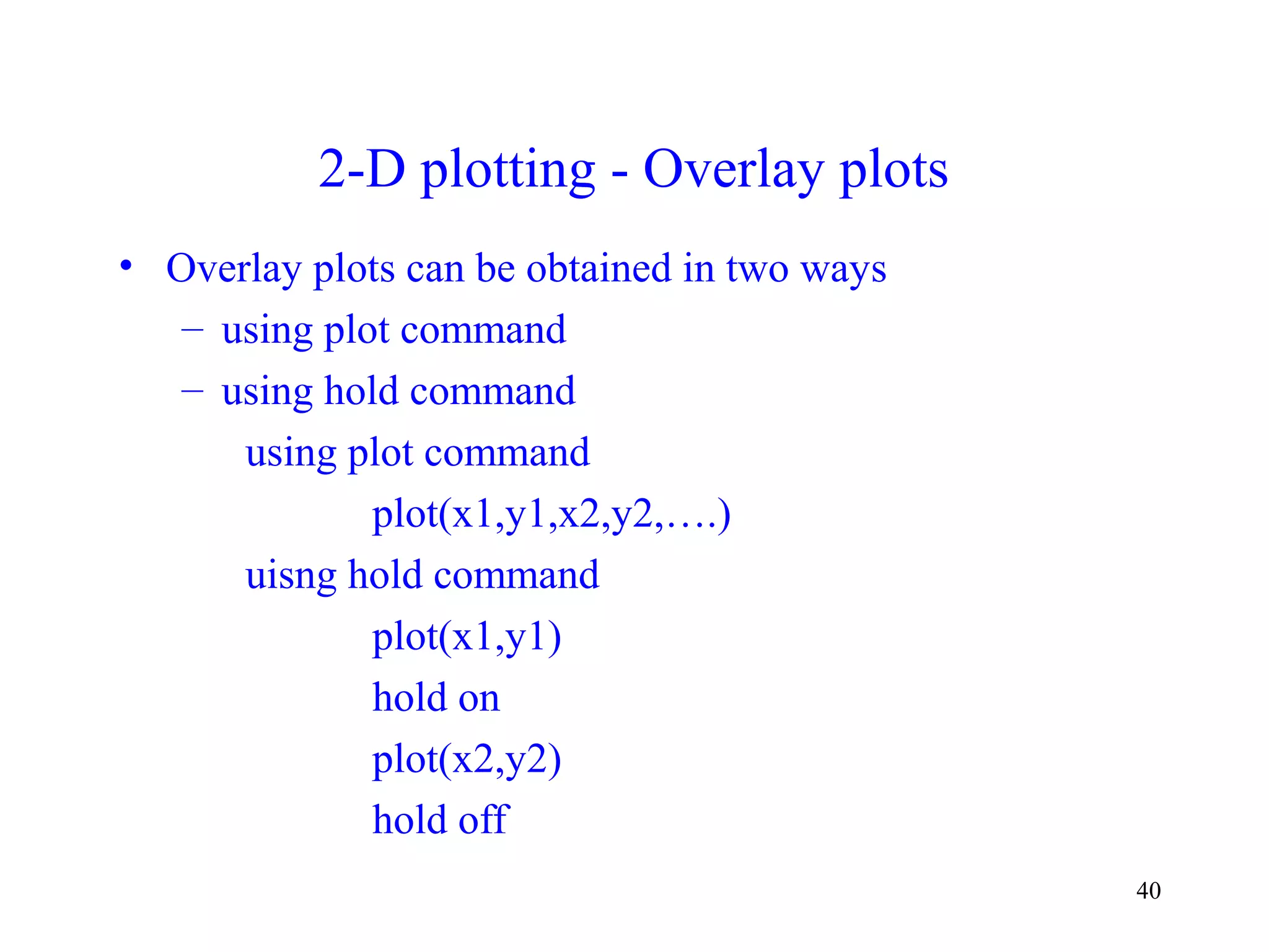 40
2-D plotting - Overlay plots
• Overlay plots can be obtained in two ways
– using plot command
– using hold command
using plot command
plot(x1,y1,x2,y2,….)
uisng hold command
plot(x1,y1)
hold on
plot(x2,y2)
hold off
 