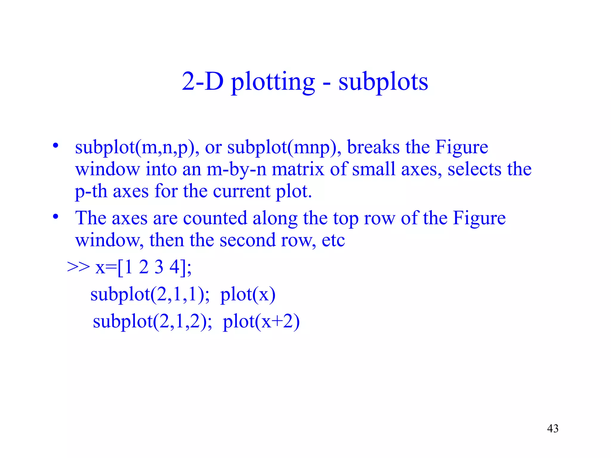 43
2-D plotting - subplots
• subplot(m,n,p), or subplot(mnp), breaks the Figure
window into an m-by-n matrix of small axes, selects the
p-th axes for the current plot.
• The axes are counted along the top row of the Figure
window, then the second row, etc
>> x=[1 2 3 4];
subplot(2,1,1); plot(x)
subplot(2,1,2); plot(x+2)
 