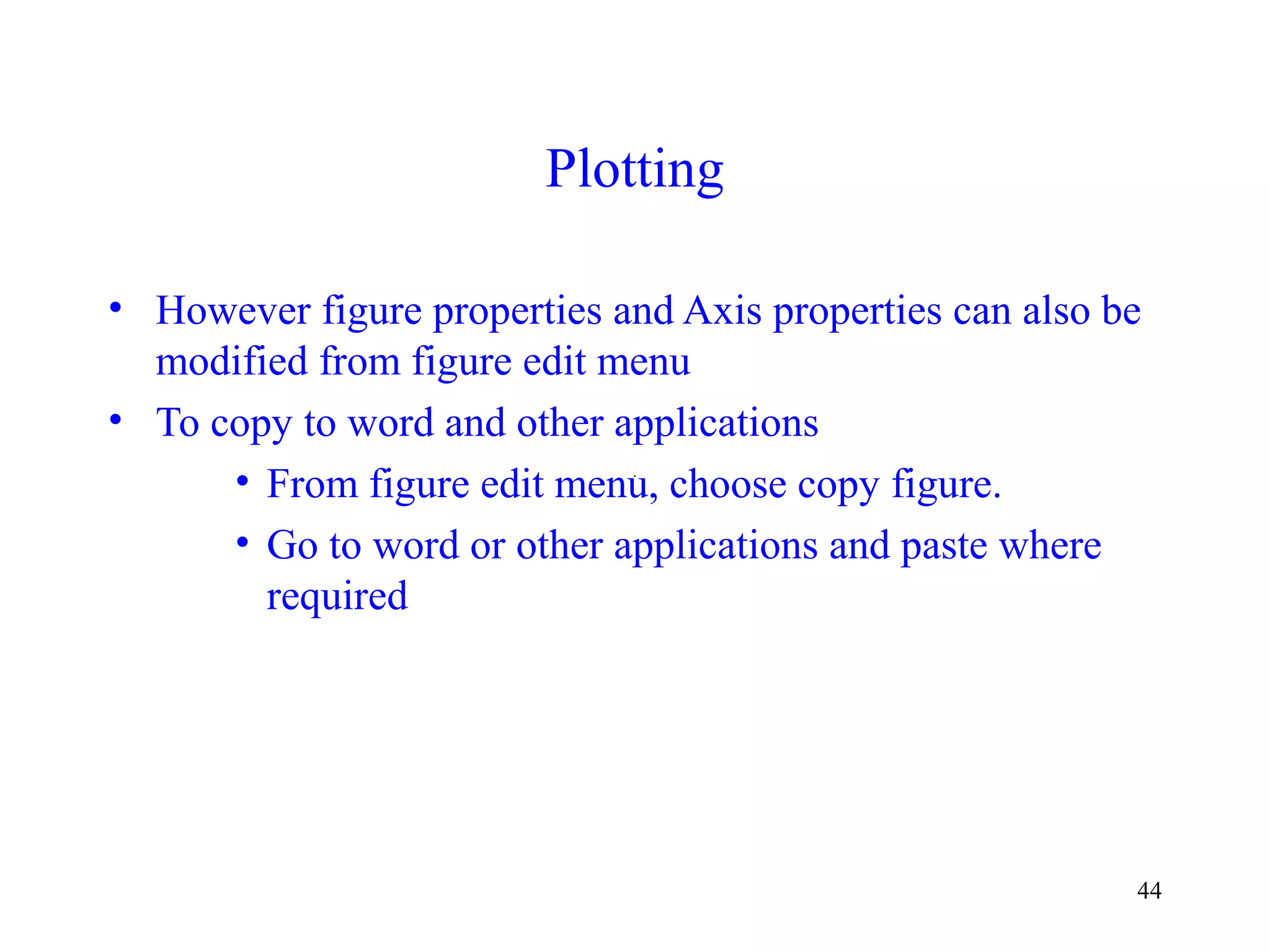 44
Plotting
• However figure properties and Axis properties can also be
modified from figure edit menu
• To copy to word and other applications
• From figure edit menu, choose copy figure.
• Go to word or other applications and paste where
required
 