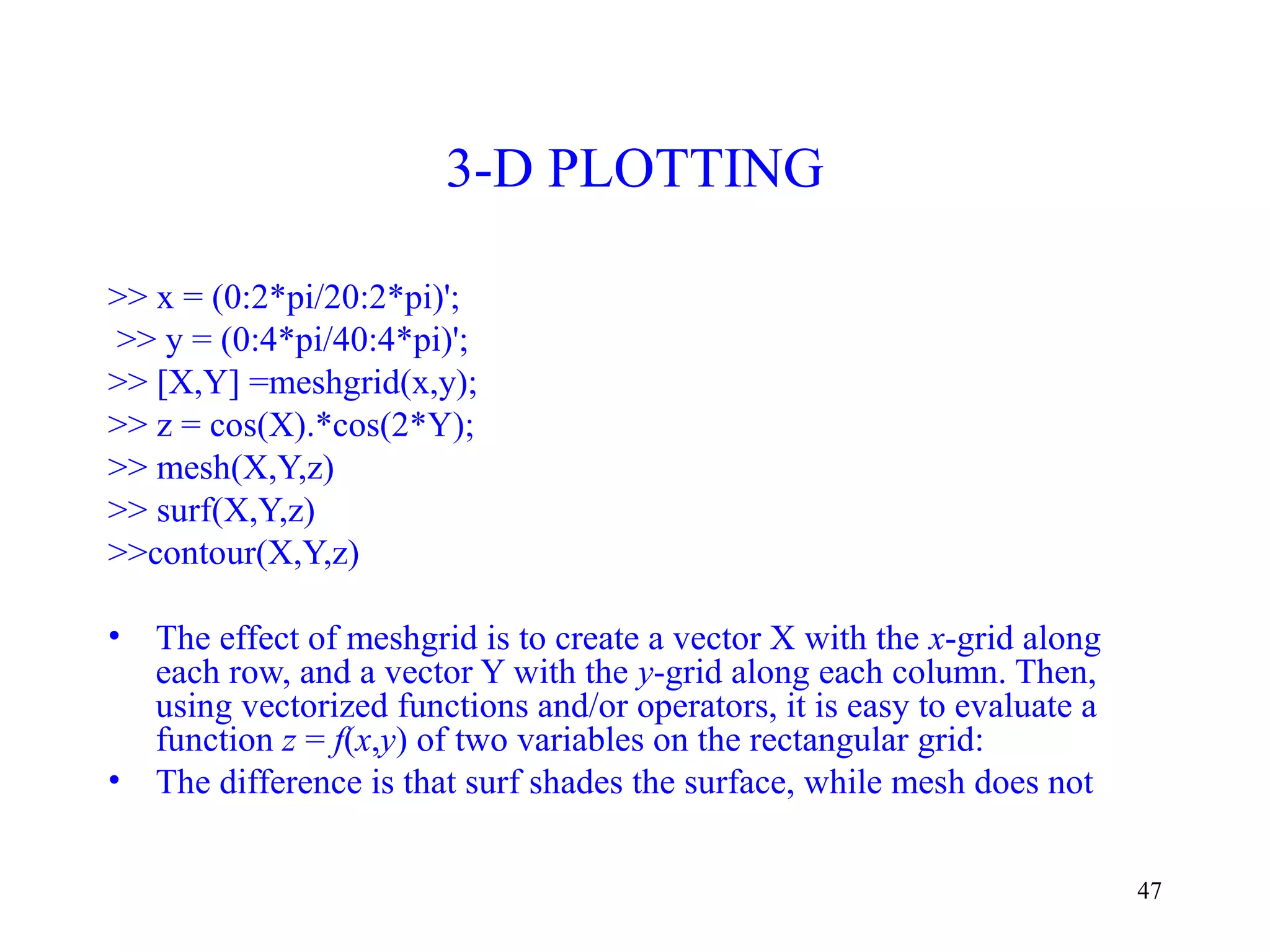 47
3-D PLOTTING
>> x = (0:2*pi/20:2*pi)';
>> y = (0:4*pi/40:4*pi)';
>> [X,Y] =meshgrid(x,y);
>> z = cos(X).*cos(2*Y);
>> mesh(X,Y,z)
>> surf(X,Y,z)
>>contour(X,Y,z)
• The effect of meshgrid is to create a vector X with the x-grid along
each row, and a vector Y with the y-grid along each column. Then,
using vectorized functions and/or operators, it is easy to evaluate a
function z = f(x,y) of two variables on the rectangular grid:
• The difference is that surf shades the surface, while mesh does not
 