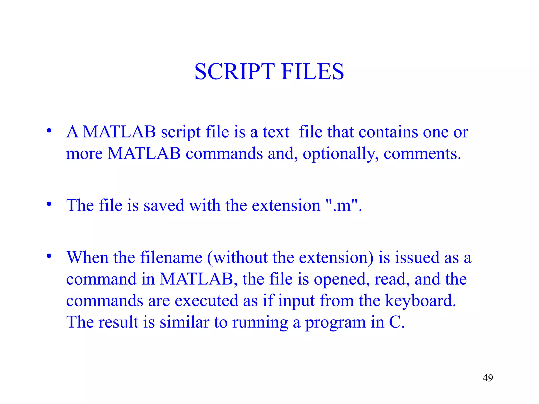 49
SCRIPT FILES
• A MATLAB script file is a text file that contains one or
more MATLAB commands and, optionally, comments.
• The file is saved with the extension ".m".
• When the filename (without the extension) is issued as a
command in MATLAB, the file is opened, read, and the
commands are executed as if input from the keyboard.
The result is similar to running a program in C.
 