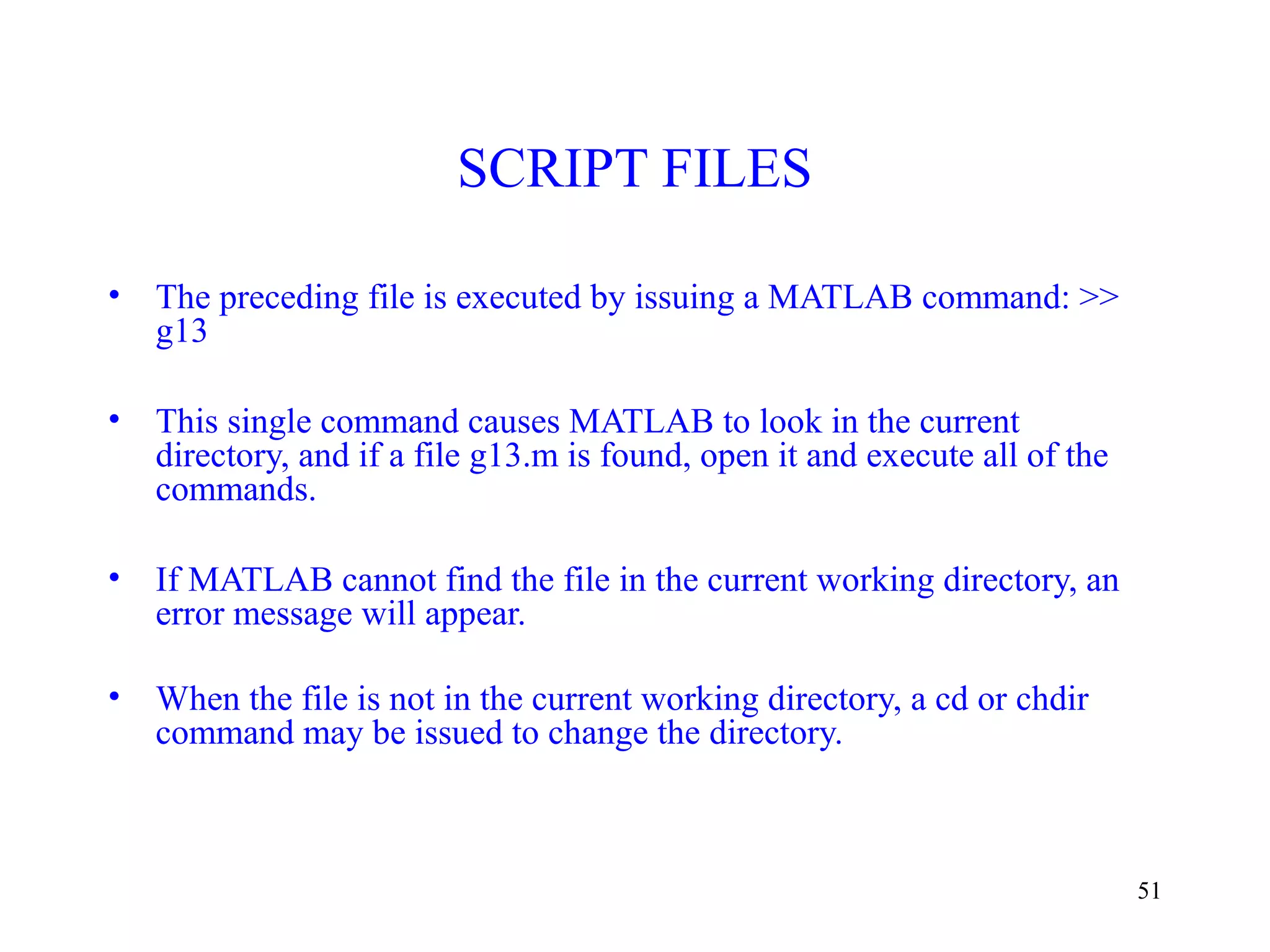 51
SCRIPT FILES
• The preceding file is executed by issuing a MATLAB command: >>
g13
• This single command causes MATLAB to look in the current
directory, and if a file g13.m is found, open it and execute all of the
commands.
• If MATLAB cannot find the file in the current working directory, an
error message will appear.
• When the file is not in the current working directory, a cd or chdir
command may be issued to change the directory.
 