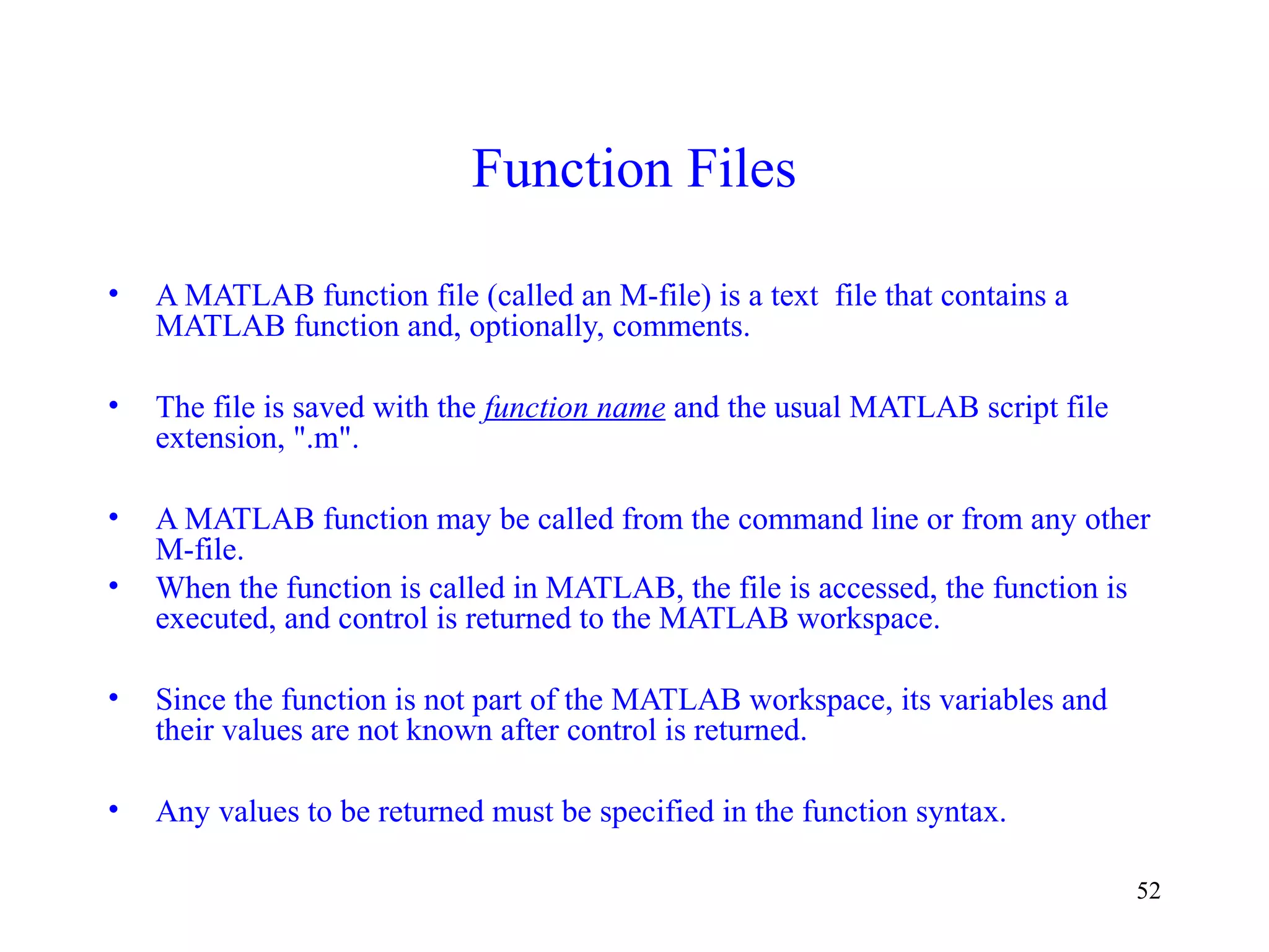 52
Function Files
• A MATLAB function file (called an M-file) is a text file that contains a
MATLAB function and, optionally, comments.
• The file is saved with the function name and the usual MATLAB script file
extension, ".m".
• A MATLAB function may be called from the command line or from any other
M-file.
• When the function is called in MATLAB, the file is accessed, the function is
executed, and control is returned to the MATLAB workspace.
• Since the function is not part of the MATLAB workspace, its variables and
their values are not known after control is returned.
• Any values to be returned must be specified in the function syntax.
 