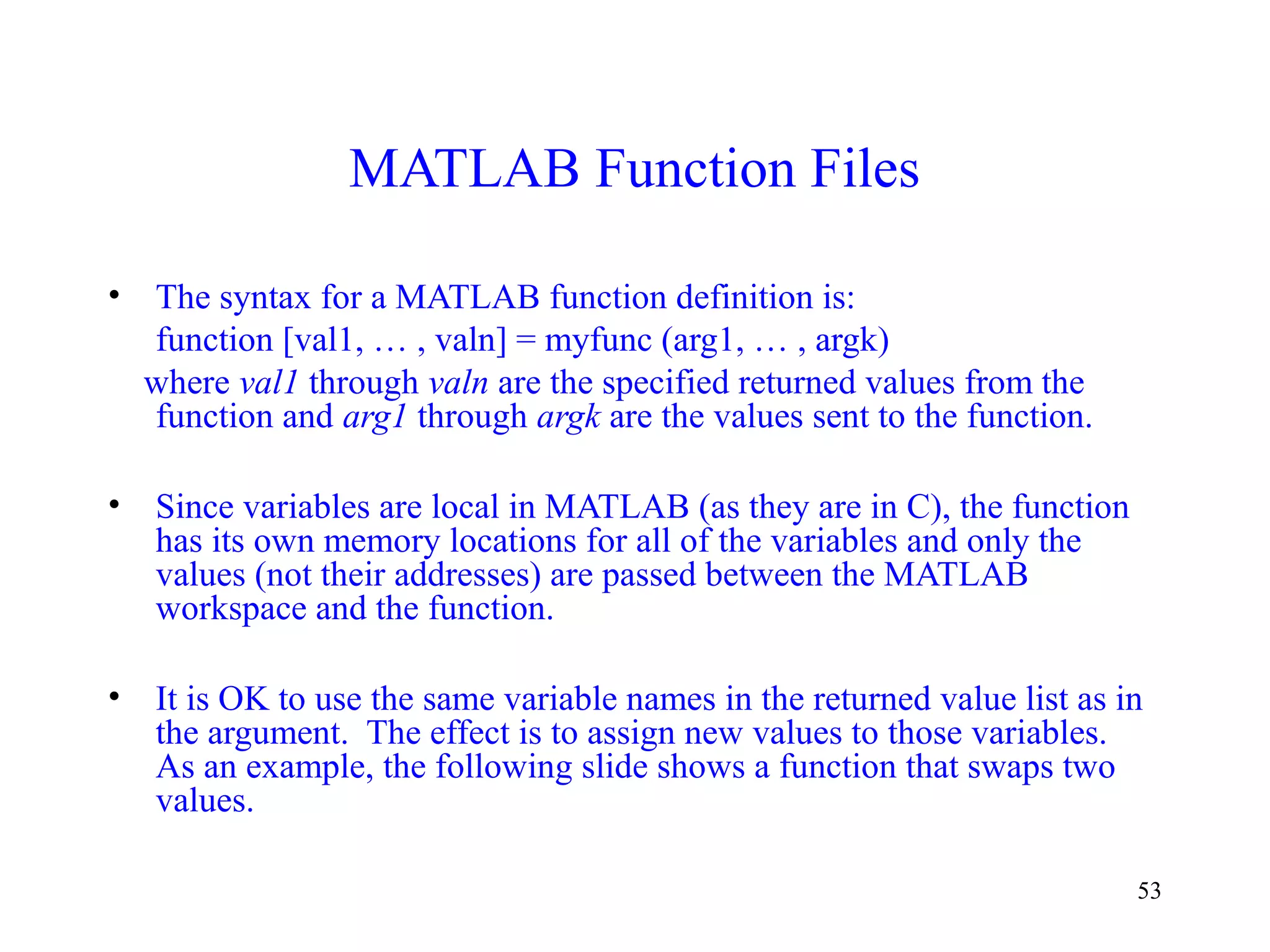 53
MATLAB Function Files
• The syntax for a MATLAB function definition is:
function [val1, … , valn] = myfunc (arg1, … , argk)
where val1 through valn are the specified returned values from the
function and arg1 through argk are the values sent to the function.
• Since variables are local in MATLAB (as they are in C), the function
has its own memory locations for all of the variables and only the
values (not their addresses) are passed between the MATLAB
workspace and the function.
• It is OK to use the same variable names in the returned value list as in
the argument. The effect is to assign new values to those variables.
As an example, the following slide shows a function that swaps two
values.
 
