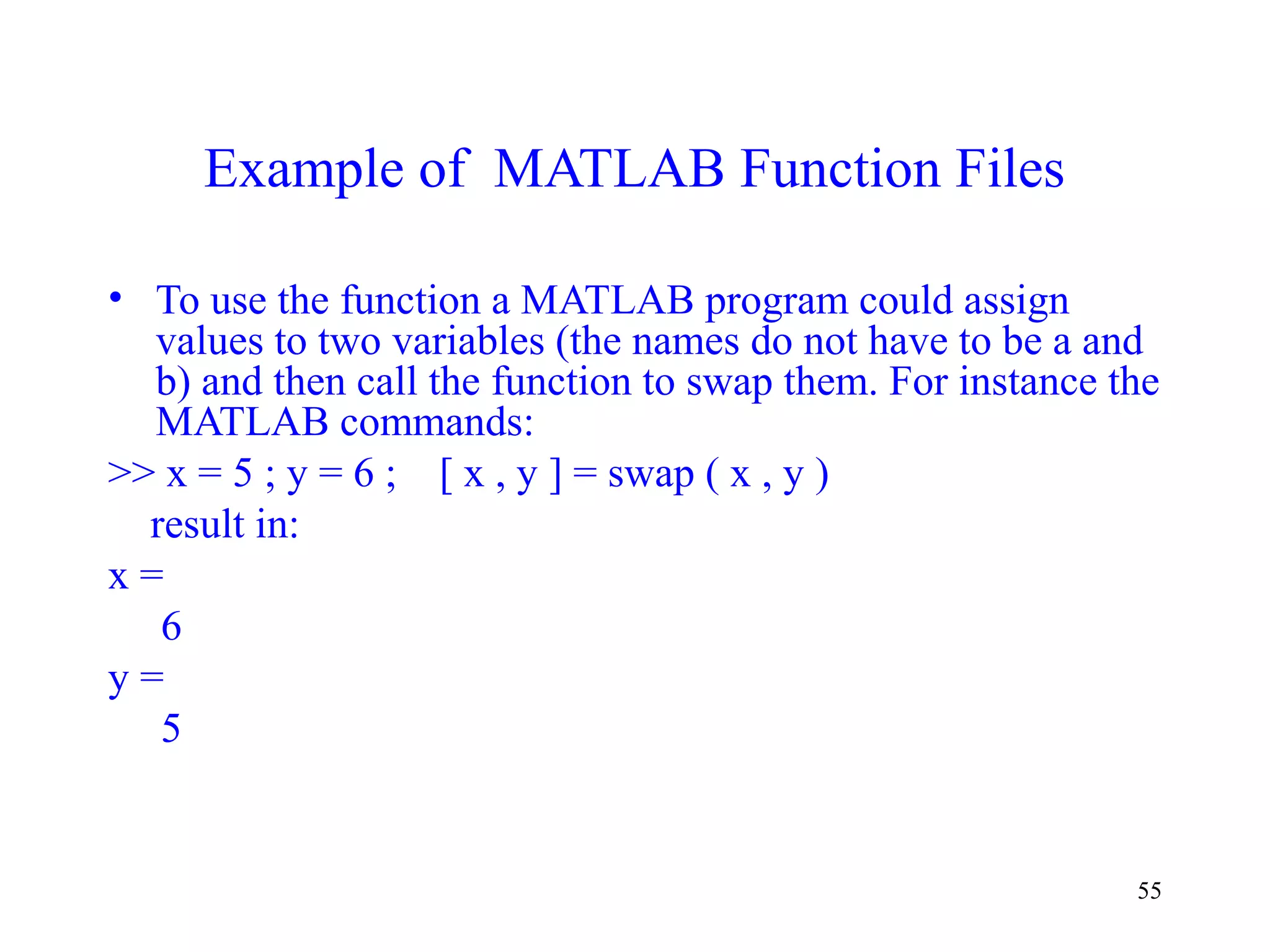 55
Example of MATLAB Function Files
• To use the function a MATLAB program could assign
values to two variables (the names do not have to be a and
b) and then call the function to swap them. For instance the
MATLAB commands:
>> x = 5 ; y = 6 ; [ x , y ] = swap ( x , y )
result in:
x =
6
y =
5
 