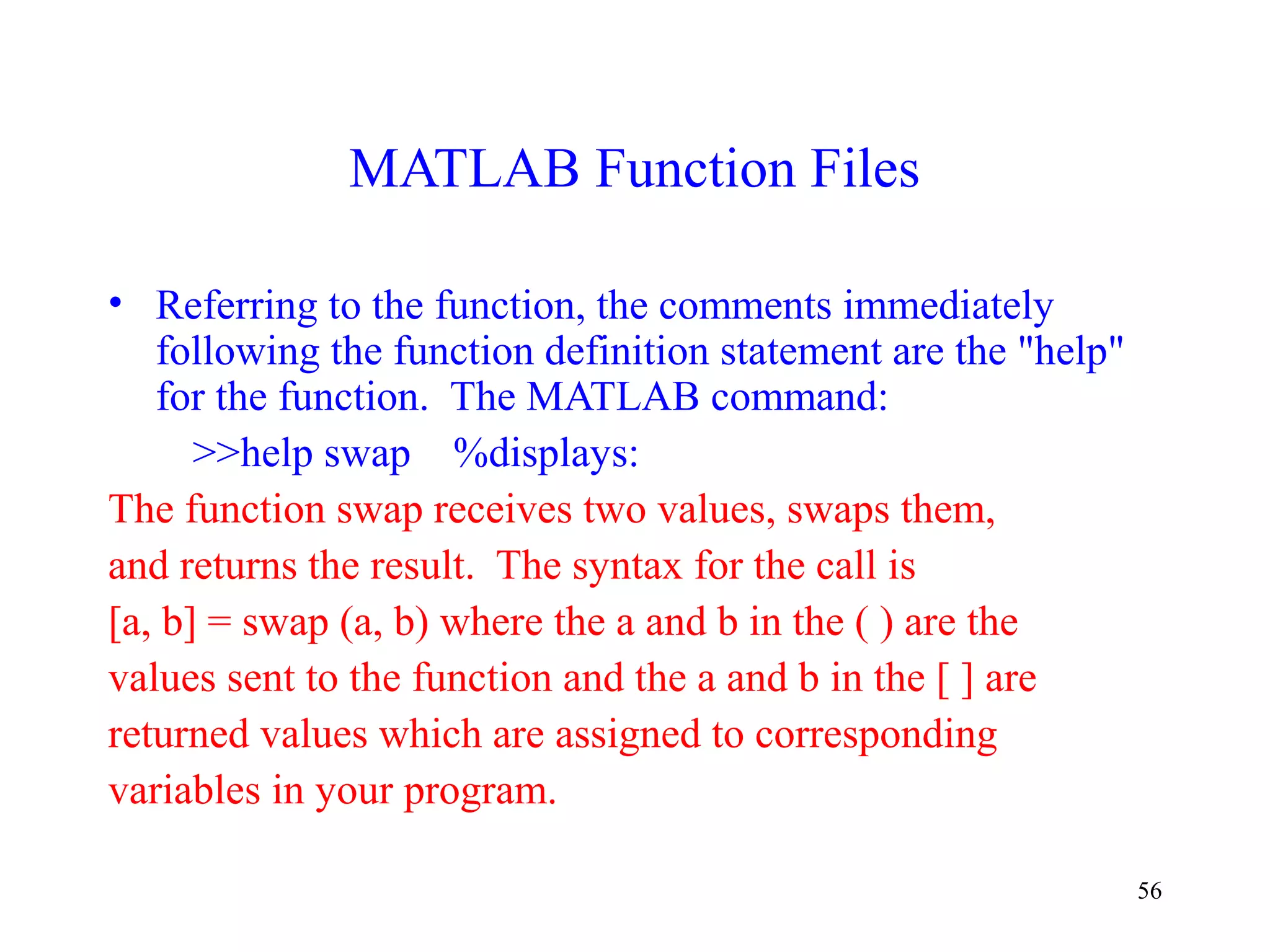56
MATLAB Function Files
• Referring to the function, the comments immediately
following the function definition statement are the "help"
for the function. The MATLAB command:
>>help swap %displays:
The function swap receives two values, swaps them,
and returns the result. The syntax for the call is
[a, b] = swap (a, b) where the a and b in the ( ) are the
values sent to the function and the a and b in the [ ] are
returned values which are assigned to corresponding
variables in your program.
 