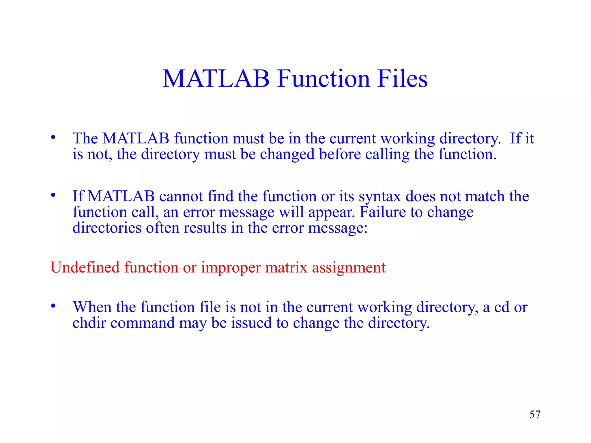 57
MATLAB Function Files
• The MATLAB function must be in the current working directory. If it
is not, the directory must be changed before calling the function.
• If MATLAB cannot find the function or its syntax does not match the
function call, an error message will appear. Failure to change
directories often results in the error message:
Undefined function or improper matrix assignment
• When the function file is not in the current working directory, a cd or
chdir command may be issued to change the directory.
 