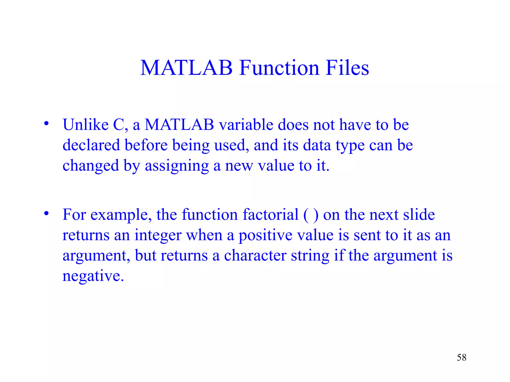58
MATLAB Function Files
• Unlike C, a MATLAB variable does not have to be
declared before being used, and its data type can be
changed by assigning a new value to it.
• For example, the function factorial ( ) on the next slide
returns an integer when a positive value is sent to it as an
argument, but returns a character string if the argument is
negative.
 