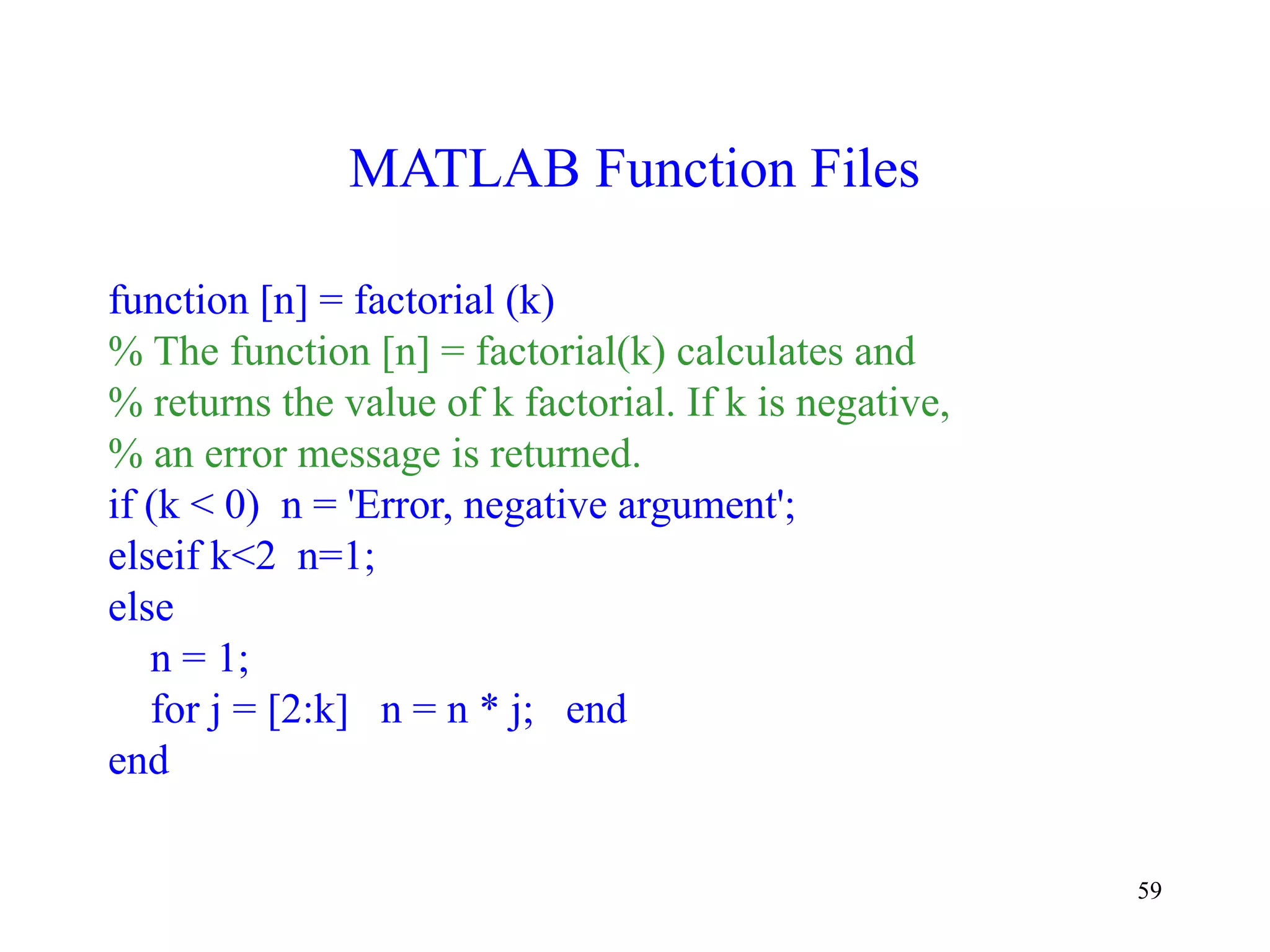 59
MATLAB Function Files
function [n] = factorial (k)
% The function [n] = factorial(k) calculates and
% returns the value of k factorial. If k is negative,
% an error message is returned.
if (k < 0) n = 'Error, negative argument';
elseif k<2 n=1;
else
n = 1;
for j = [2:k] n = n * j; end
end
 