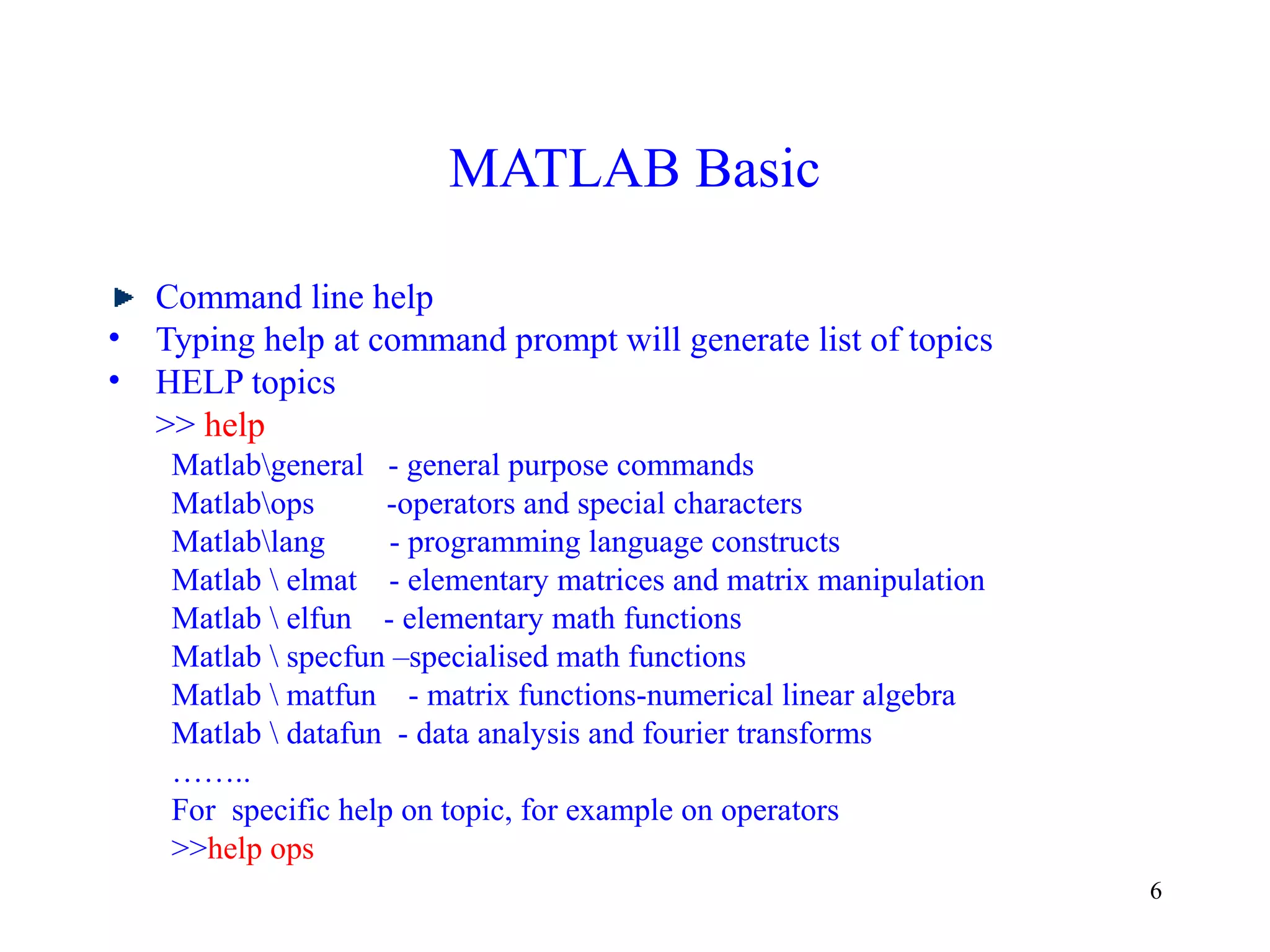 6
MATLAB Basic
Command line help
• Typing help at command prompt will generate list of topics
• HELP topics
>> help
Matlabgeneral - general purpose commands
Matlabops -operators and special characters
Matlablang - programming language constructs
Matlab  elmat - elementary matrices and matrix manipulation
Matlab  elfun - elementary math functions
Matlab  specfun –specialised math functions
Matlab  matfun - matrix functions-numerical linear algebra
Matlab  datafun - data analysis and fourier transforms
……..
For specific help on topic, for example on operators
>>help ops
 