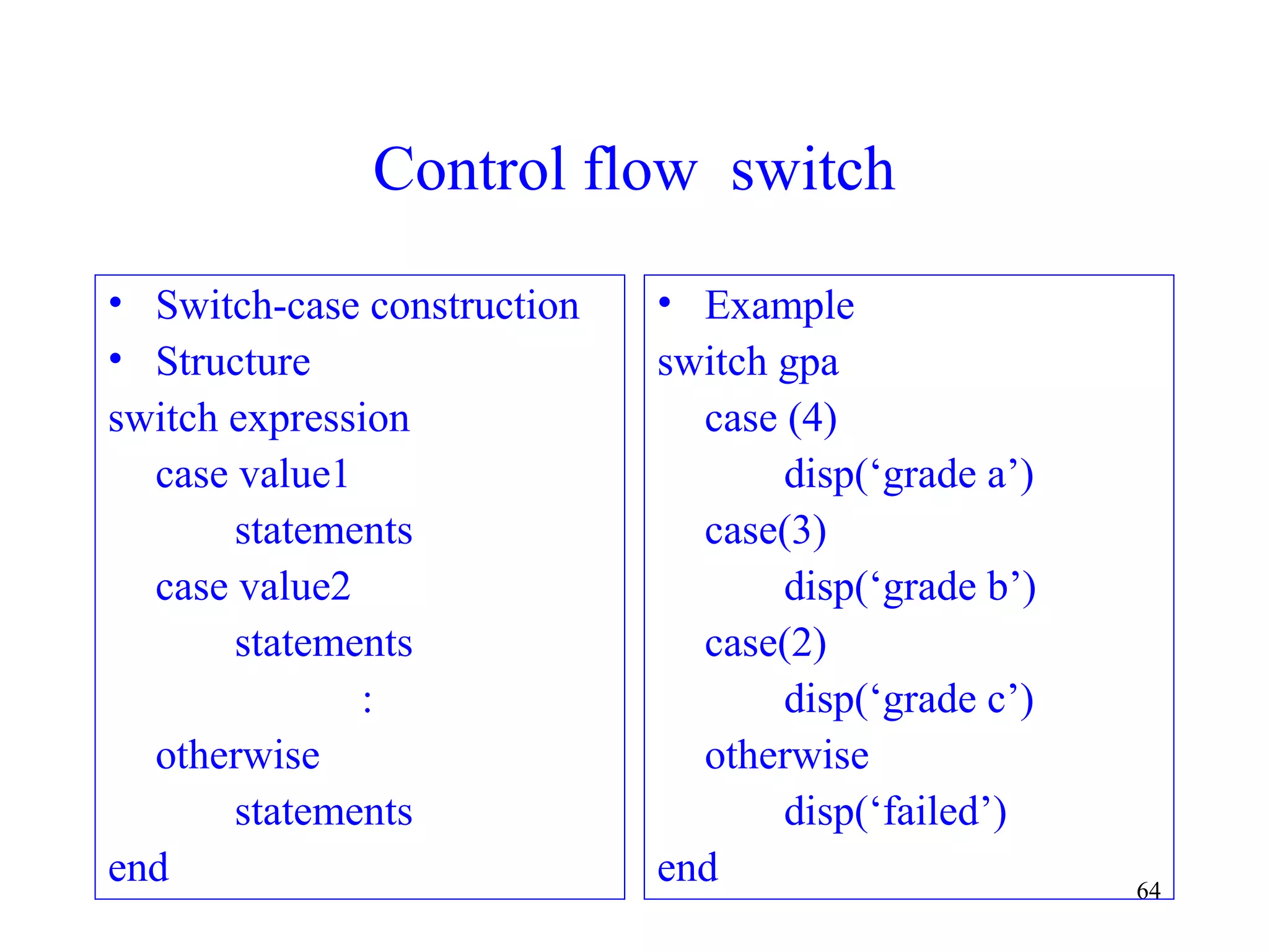 64
Control flow switch
• Switch-case construction
• Structure
switch expression
case value1
statements
case value2
statements
:
otherwise
statements
end
• Example
switch gpa
case (4)
disp(‘grade a’)
case(3)
disp(‘grade b’)
case(2)
disp(‘grade c’)
otherwise
disp(‘failed’)
end
 