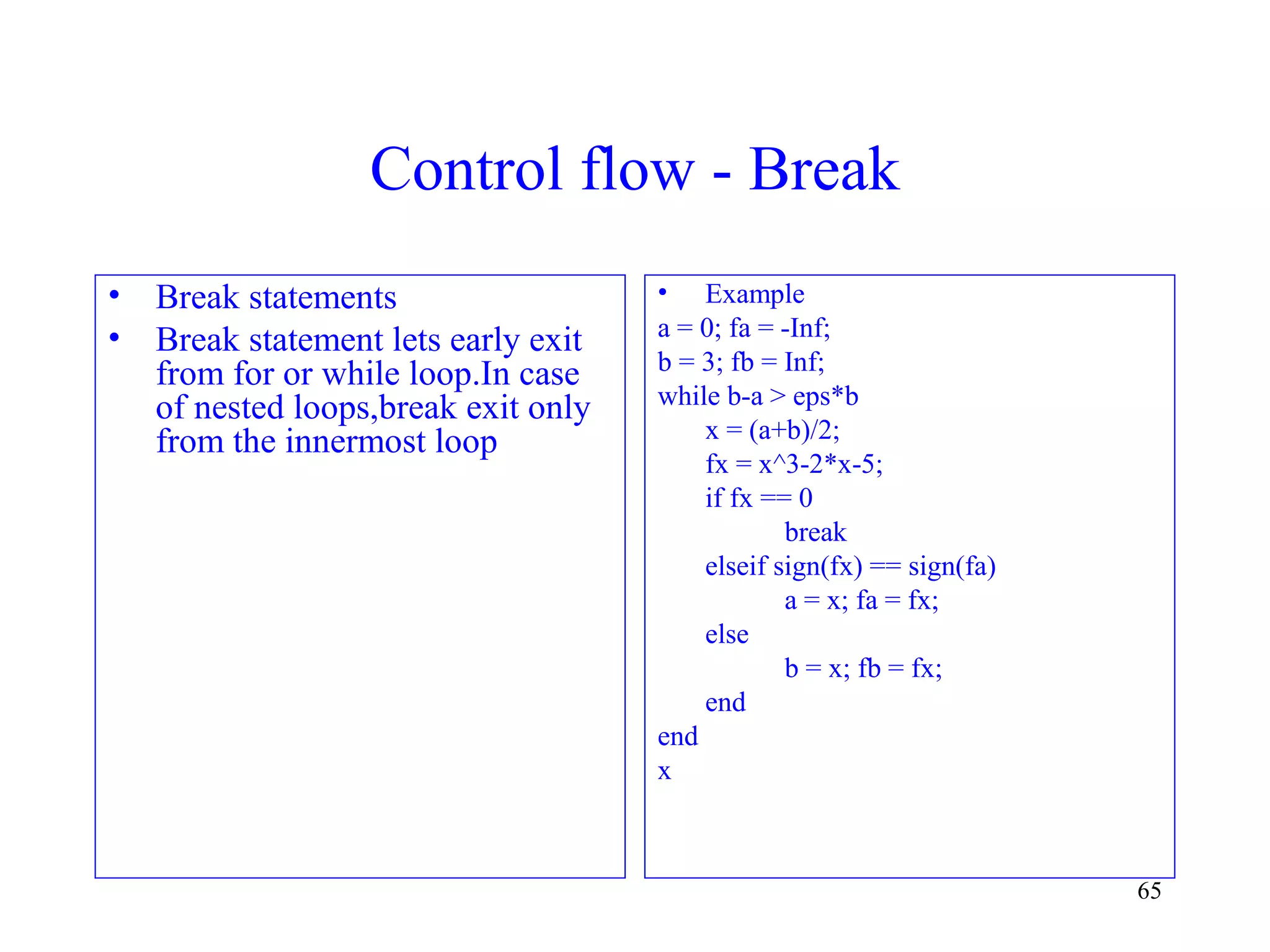 65
Control flow - Break
• Break statements
• Break statement lets early exit
from for or while loop.In case
of nested loops,break exit only
from the innermost loop
• Example
a = 0; fa = -Inf;
b = 3; fb = Inf;
while b-a > eps*b
x = (a+b)/2;
fx = x^3-2*x-5;
if fx == 0
break
elseif sign(fx) == sign(fa)
a = x; fa = fx;
else
b = x; fb = fx;
end
end
x
 
