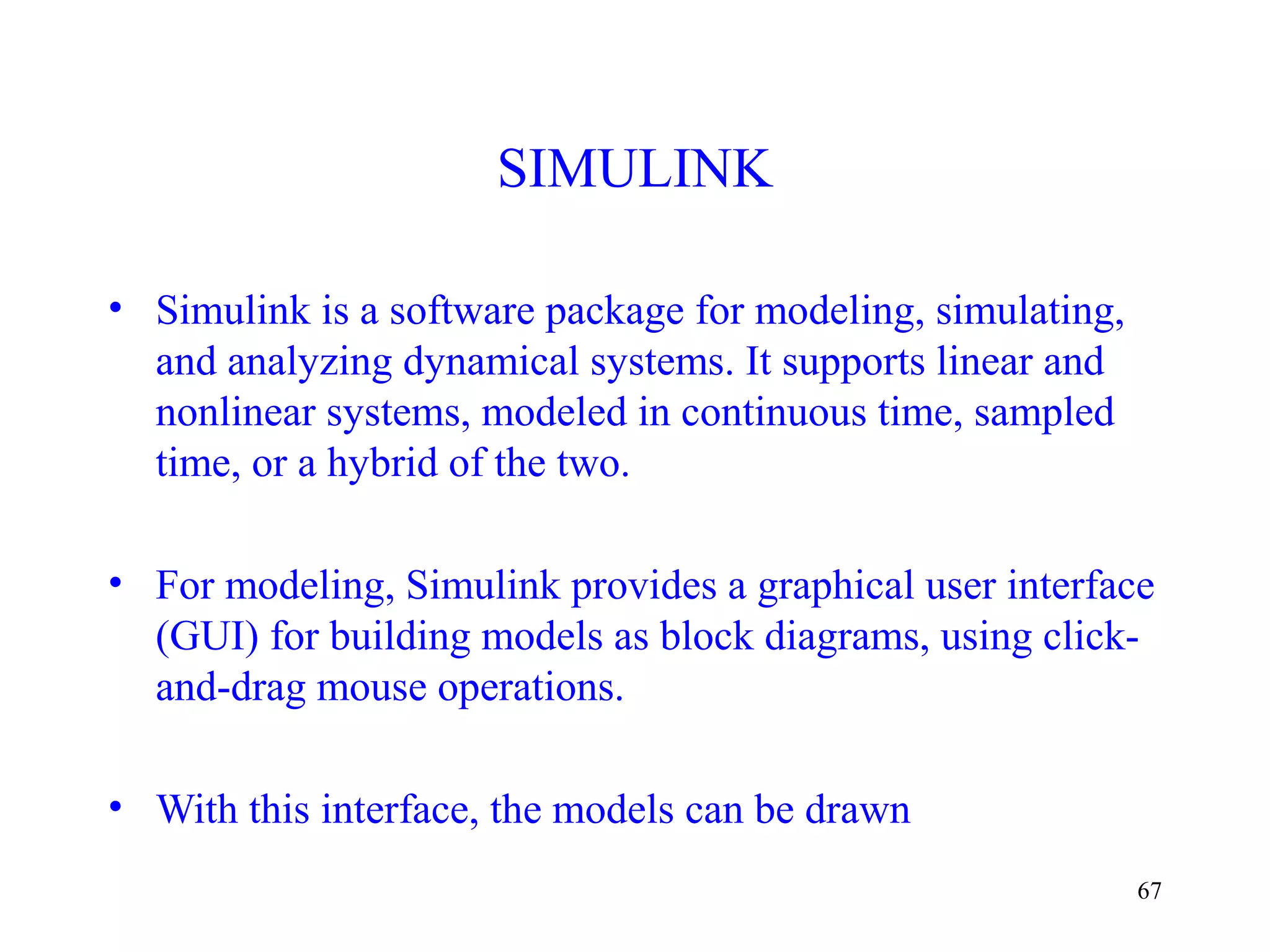 67
SIMULINK
• Simulink is a software package for modeling, simulating,
and analyzing dynamical systems. It supports linear and
nonlinear systems, modeled in continuous time, sampled
time, or a hybrid of the two.
• For modeling, Simulink provides a graphical user interface
(GUI) for building models as block diagrams, using click-
and-drag mouse operations.
• With this interface, the models can be drawn
 