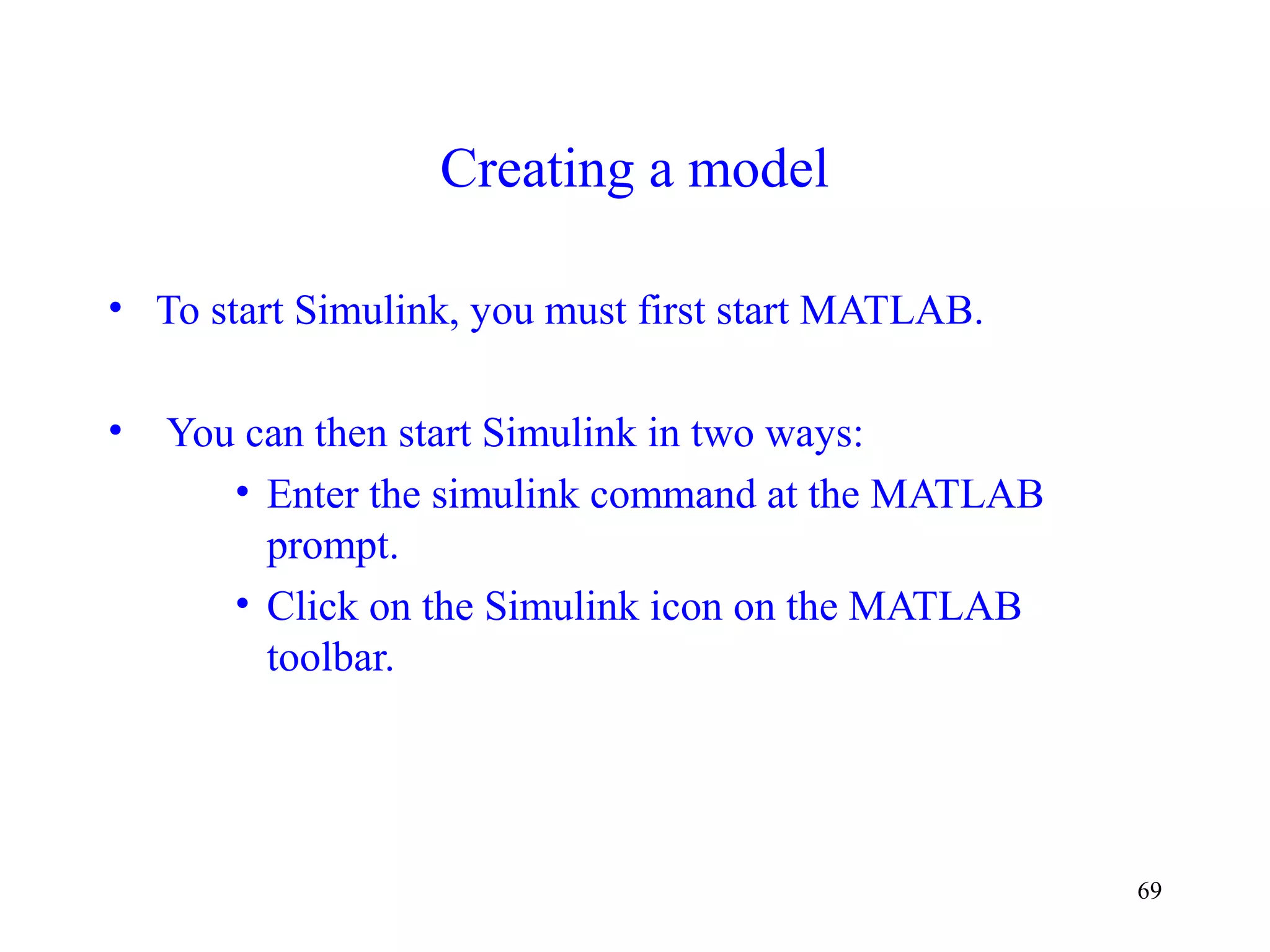 69
Creating a model
• To start Simulink, you must first start MATLAB.
• You can then start Simulink in two ways:
• Enter the simulink command at the MATLAB
prompt.
• Click on the Simulink icon on the MATLAB
toolbar.
 