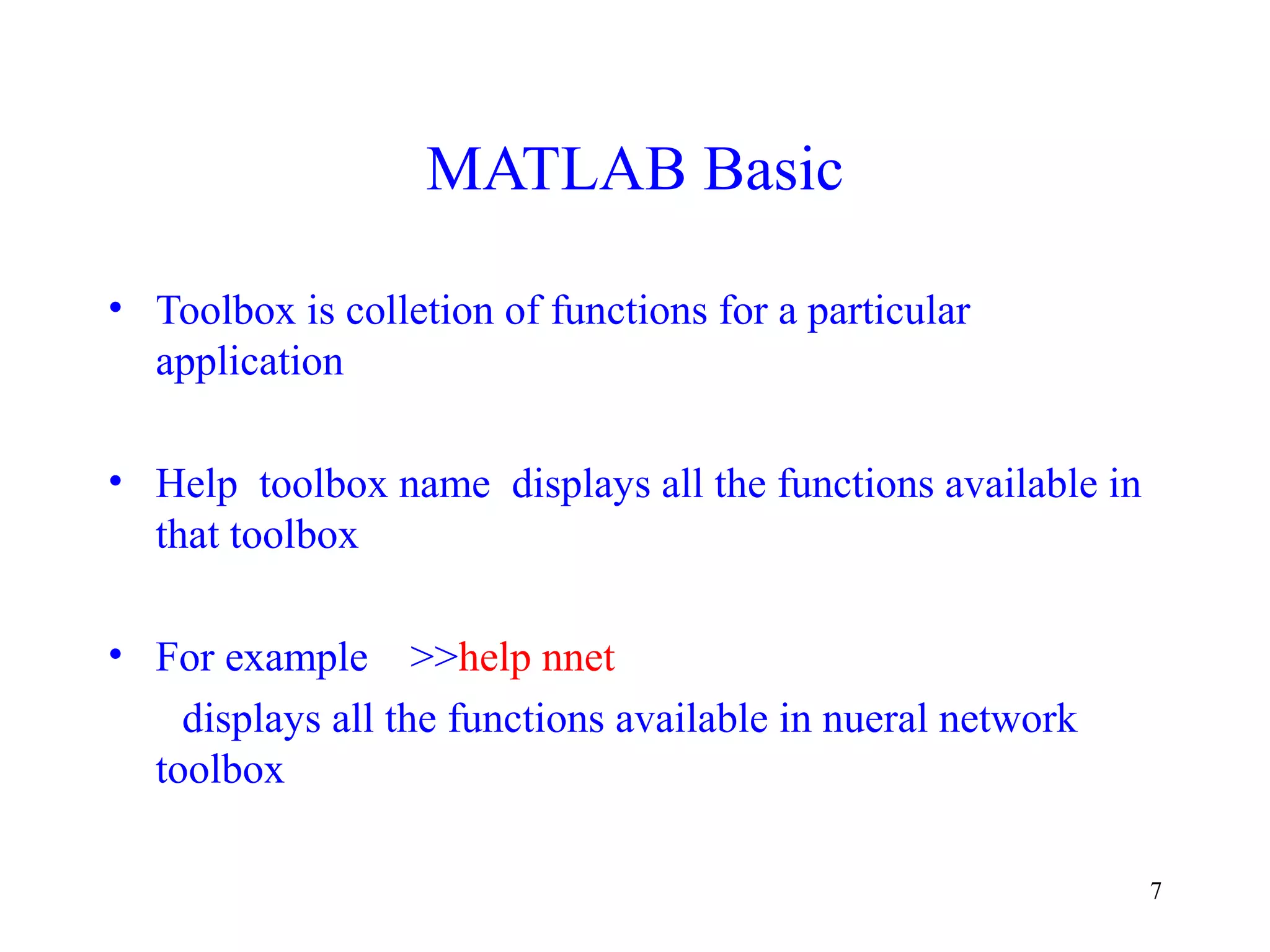 7
MATLAB Basic
• Toolbox is colletion of functions for a particular
application
• Help toolbox name displays all the functions available in
that toolbox
• For example >>help nnet
displays all the functions available in nueral network
toolbox
 