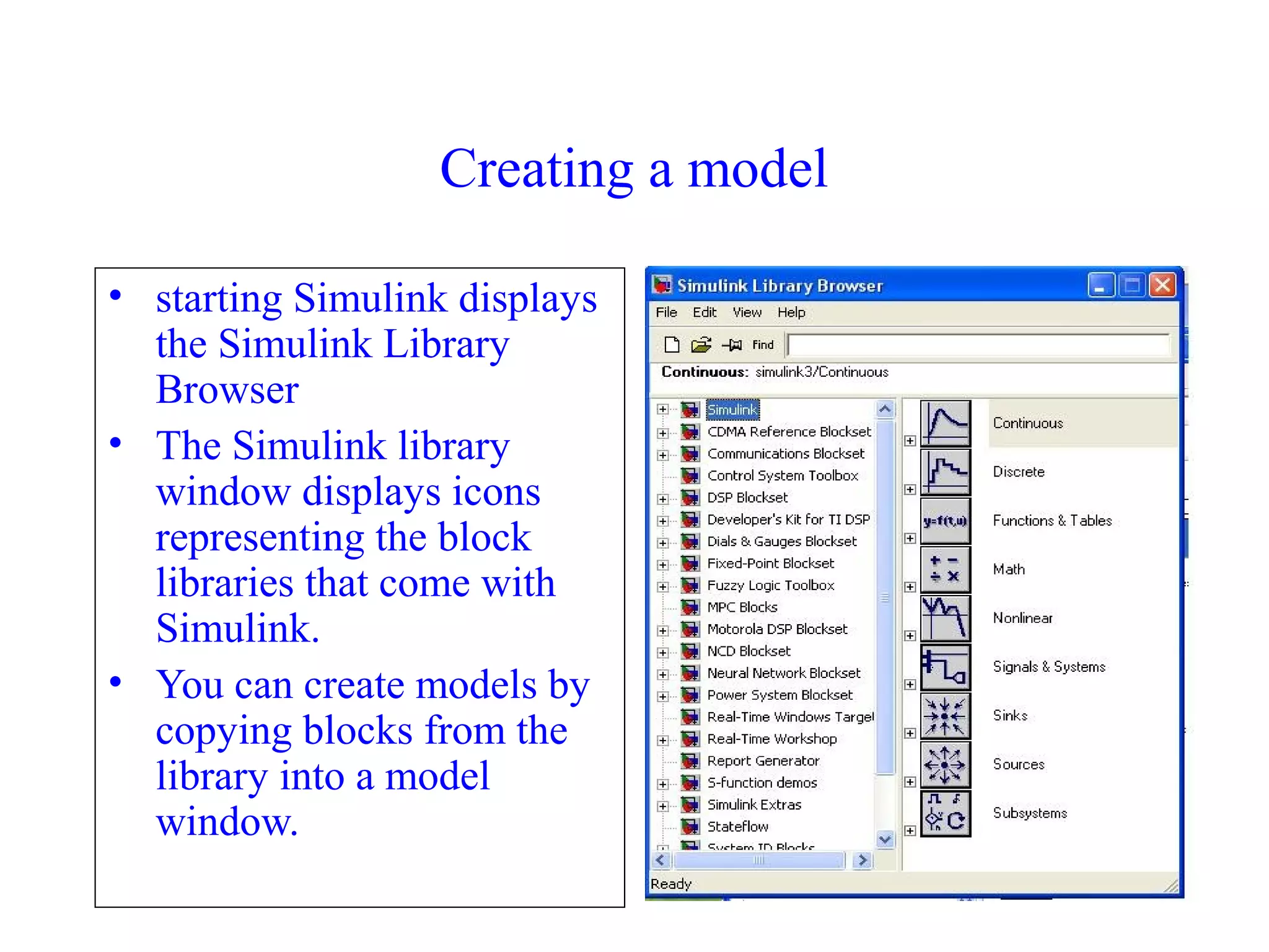 70
Creating a model
• starting Simulink displays
the Simulink Library
Browser
• The Simulink library
window displays icons
representing the block
libraries that come with
Simulink.
• You can create models by
copying blocks from the
library into a model
window.
 