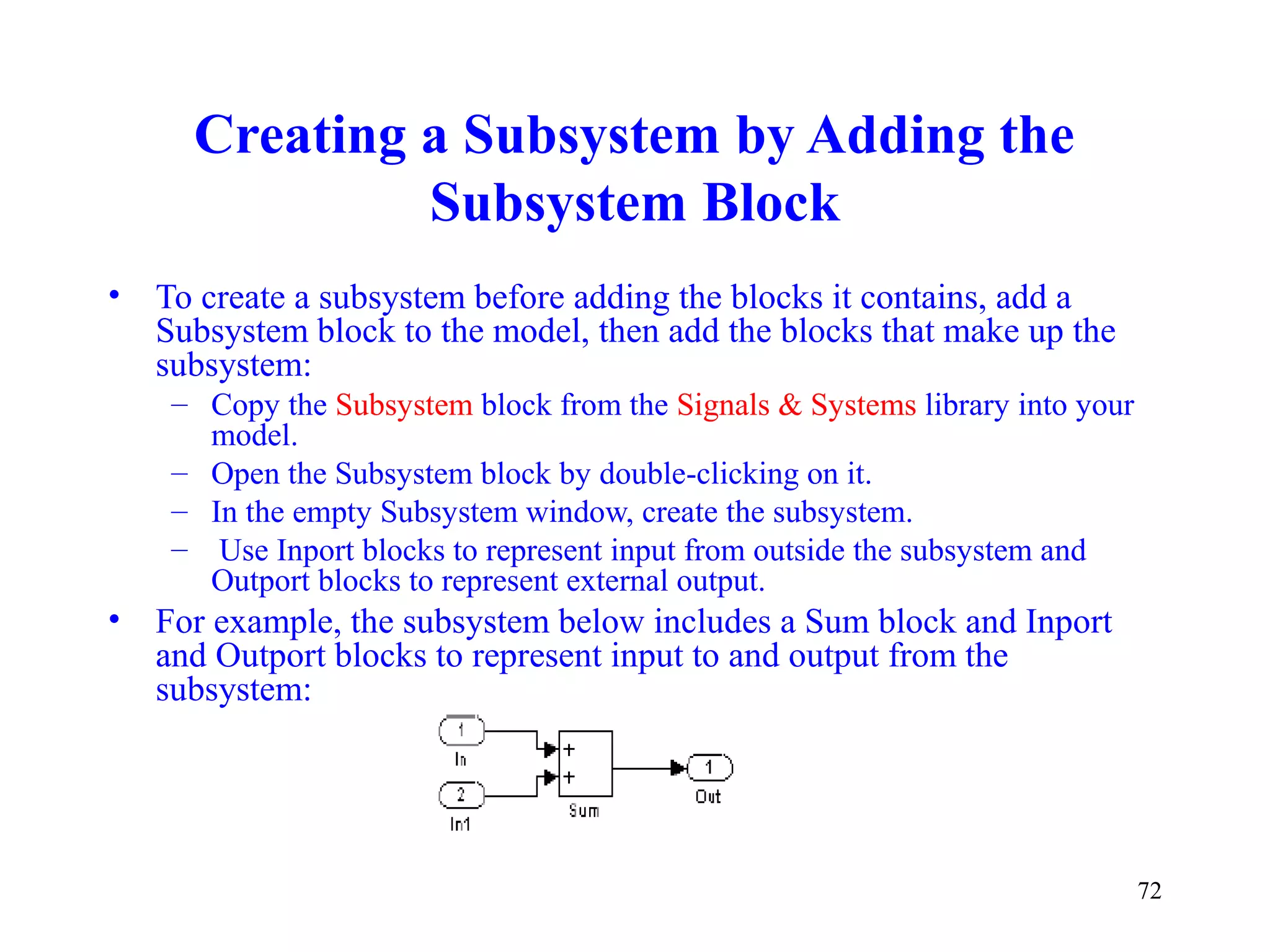 72
Creating a Subsystem by Adding the
Subsystem Block
• To create a subsystem before adding the blocks it contains, add a
Subsystem block to the model, then add the blocks that make up the
subsystem:
– Copy the Subsystem block from the Signals & Systems library into your
model.
– Open the Subsystem block by double-clicking on it.
– In the empty Subsystem window, create the subsystem.
– Use Inport blocks to represent input from outside the subsystem and
Outport blocks to represent external output.
• For example, the subsystem below includes a Sum block and Inport
and Outport blocks to represent input to and output from the
subsystem:
 