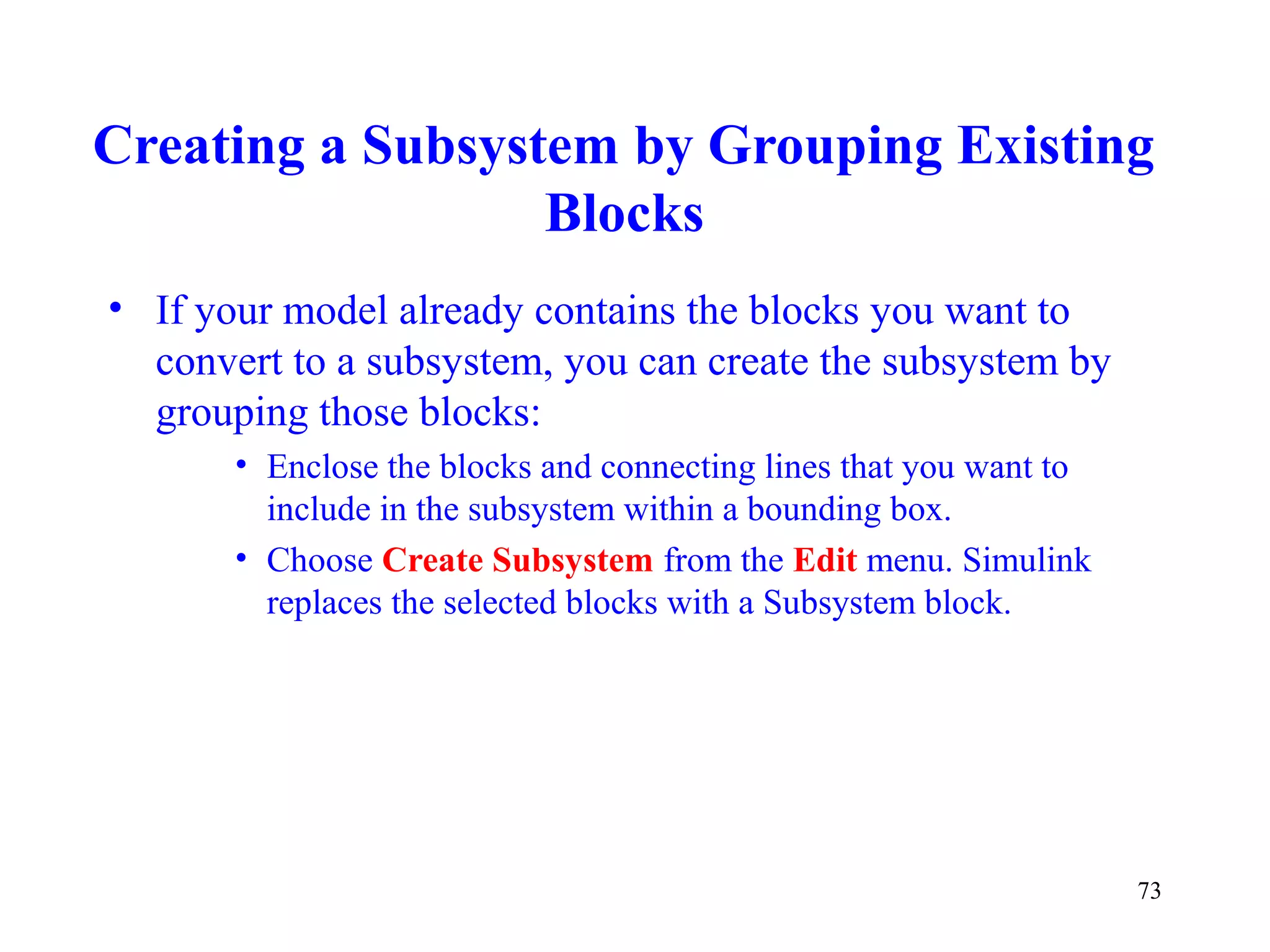 73
Creating a Subsystem by Grouping Existing
Blocks
• If your model already contains the blocks you want to
convert to a subsystem, you can create the subsystem by
grouping those blocks:
• Enclose the blocks and connecting lines that you want to
include in the subsystem within a bounding box.
• Choose Create Subsystem from the Edit menu. Simulink
replaces the selected blocks with a Subsystem block.
 