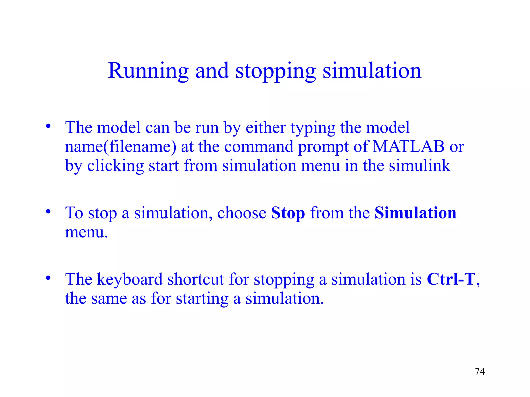 74
Running and stopping simulation
• The model can be run by either typing the model
name(filename) at the command prompt of MATLAB or
by clicking start from simulation menu in the simulink
• To stop a simulation, choose Stop from the Simulation
menu.
• The keyboard shortcut for stopping a simulation is Ctrl-T,
the same as for starting a simulation.
 