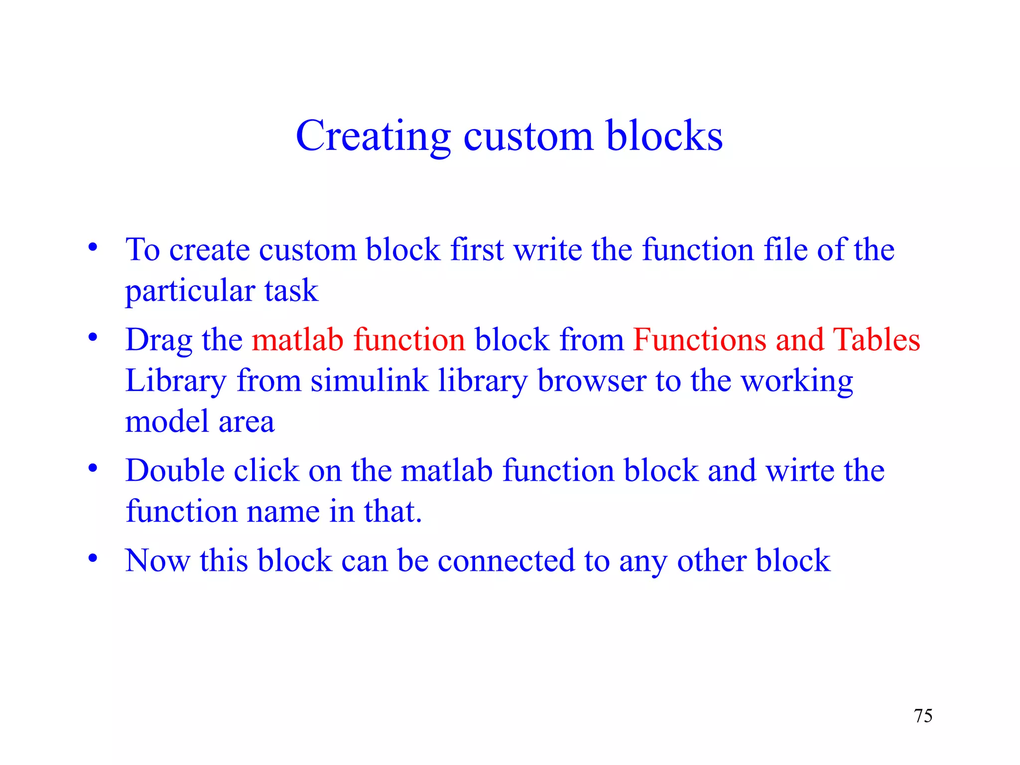 75
Creating custom blocks
• To create custom block first write the function file of the
particular task
• Drag the matlab function block from Functions and Tables
Library from simulink library browser to the working
model area
• Double click on the matlab function block and wirte the
function name in that.
• Now this block can be connected to any other block
 