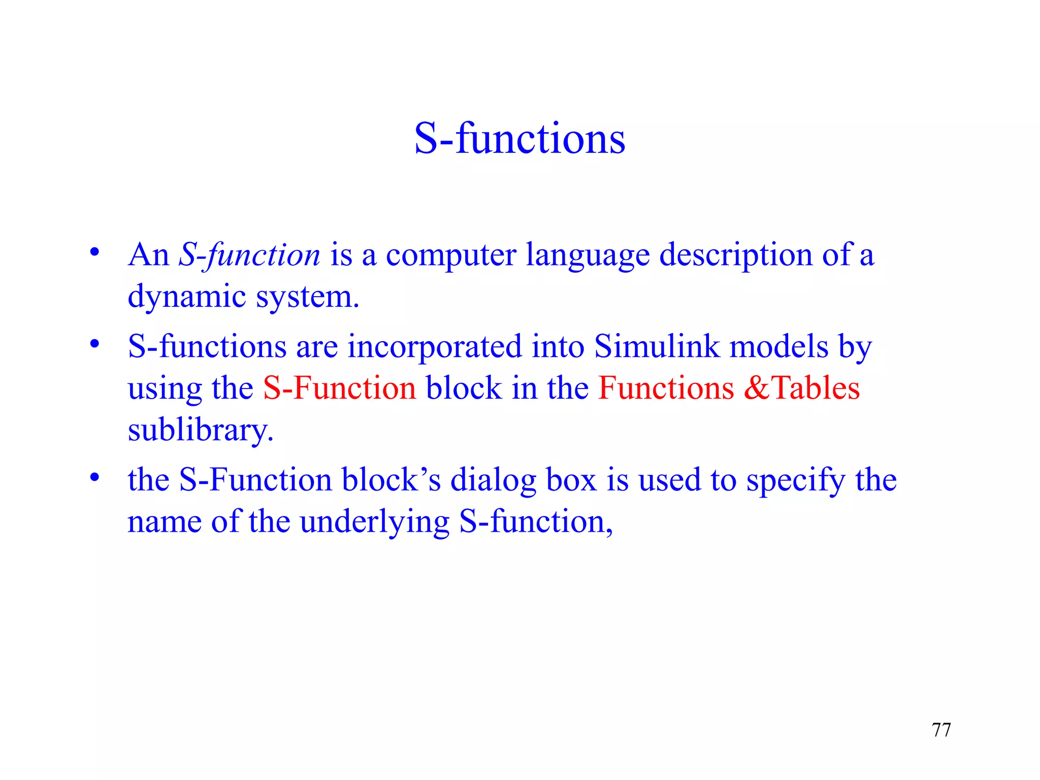 77
S-functions
• An S-function is a computer language description of a
dynamic system.
• S-functions are incorporated into Simulink models by
using the S-Function block in the Functions &Tables
sublibrary.
• the S-Function block’s dialog box is used to specify the
name of the underlying S-function,
 