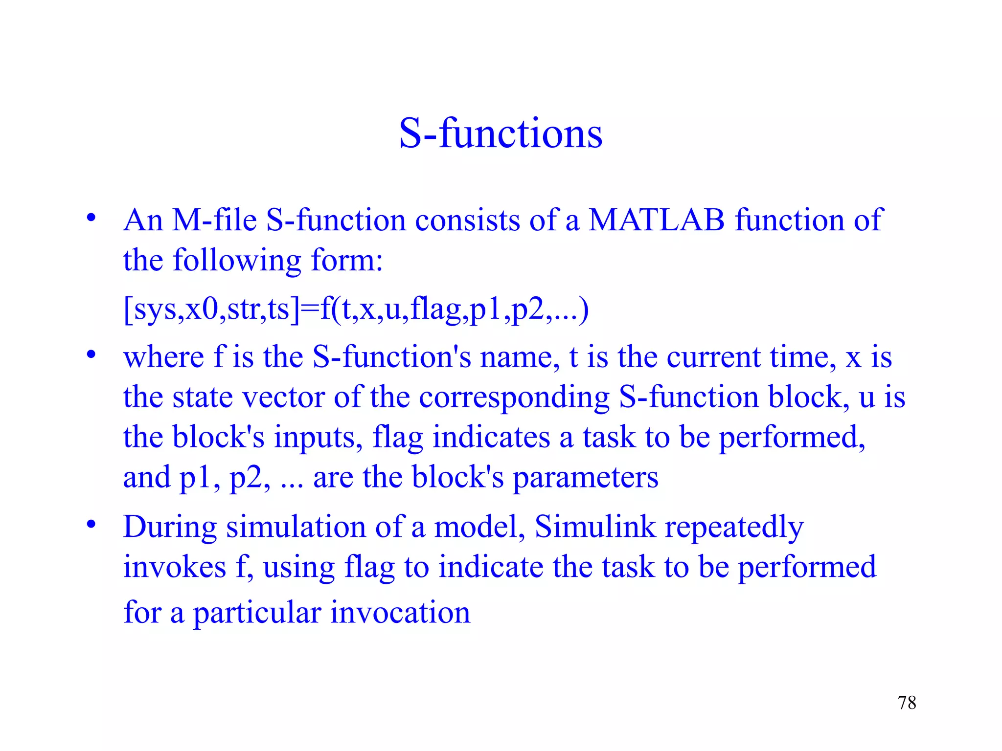 78
S-functions
• An M-file S-function consists of a MATLAB function of
the following form:
[sys,x0,str,ts]=f(t,x,u,flag,p1,p2,...)
• where f is the S-function's name, t is the current time, x is
the state vector of the corresponding S-function block, u is
the block's inputs, flag indicates a task to be performed,
and p1, p2, ... are the block's parameters
• During simulation of a model, Simulink repeatedly
invokes f, using flag to indicate the task to be performed
for a particular invocation
 