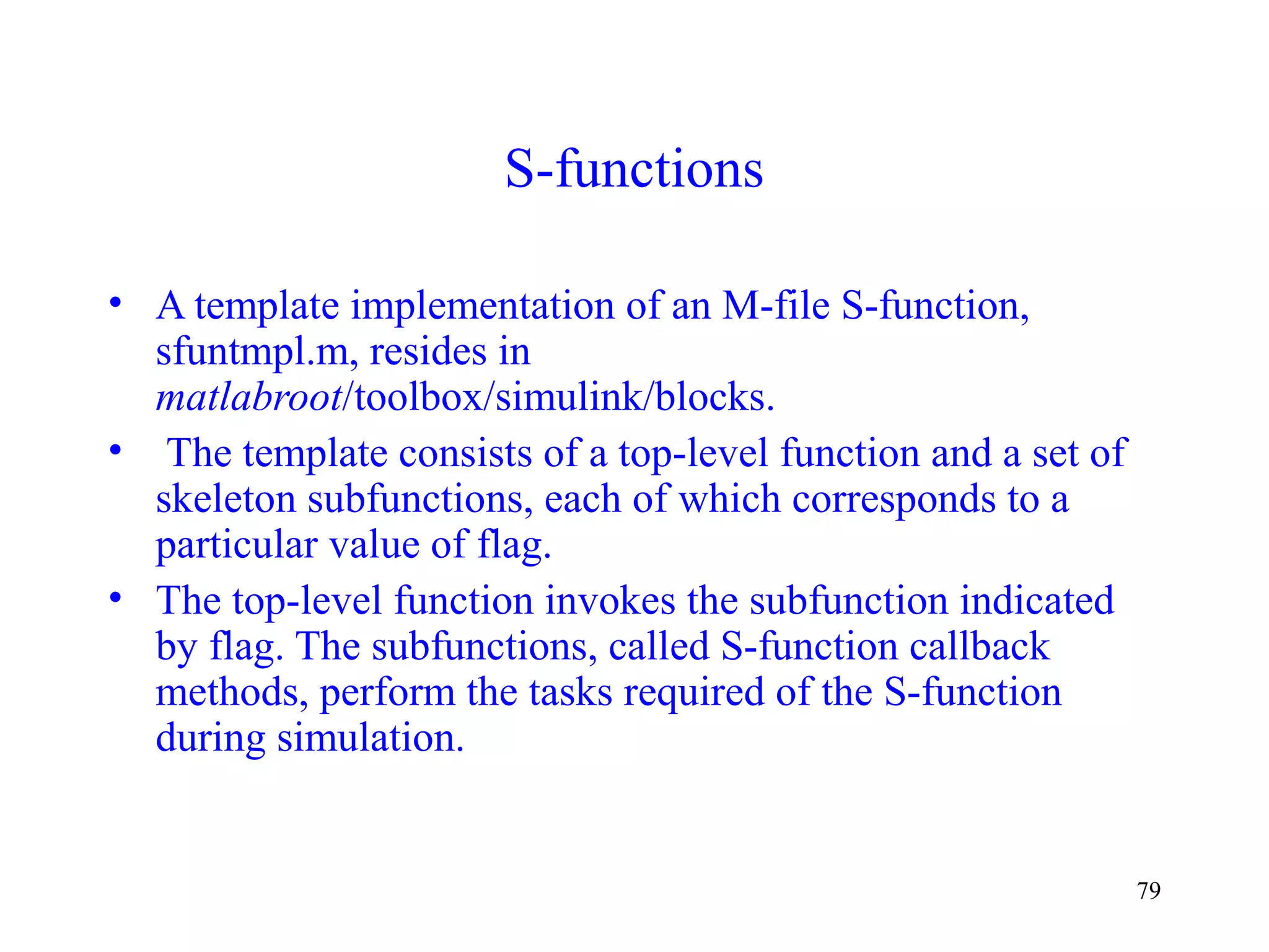 79
S-functions
• A template implementation of an M-file S-function,
sfuntmpl.m, resides in
matlabroot/toolbox/simulink/blocks.
• The template consists of a top-level function and a set of
skeleton subfunctions, each of which corresponds to a
particular value of flag.
• The top-level function invokes the subfunction indicated
by flag. The subfunctions, called S-function callback
methods, perform the tasks required of the S-function
during simulation.
 