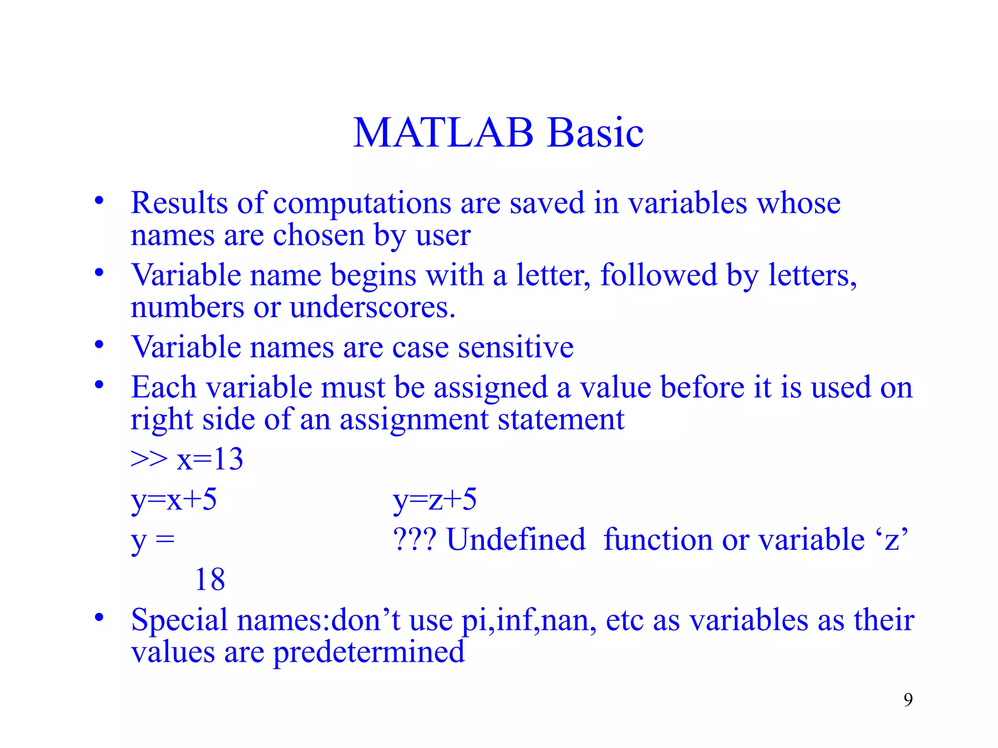 9
MATLAB Basic
• Results of computations are saved in variables whose
names are chosen by user
• Variable name begins with a letter, followed by letters,
numbers or underscores.
• Variable names are case sensitive
• Each variable must be assigned a value before it is used on
right side of an assignment statement
>> x=13
y=x+5 y=z+5
y = ??? Undefined function or variable ‘z’
18
• Special names:don’t use pi,inf,nan, etc as variables as their
values are predetermined
 