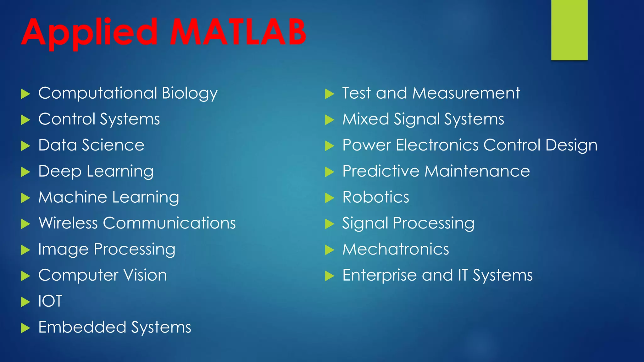 Applied MATLAB
 Computational Biology
 Control Systems
 Data Science
 Deep Learning
 Machine Learning
 Wireless Communications
 Image Processing
 Computer Vision
 IOT
 Embedded Systems
 Test and Measurement
 Mixed Signal Systems
 Power Electronics Control Design
 Predictive Maintenance
 Robotics
 Signal Processing
 Mechatronics
 Enterprise and IT Systems
 