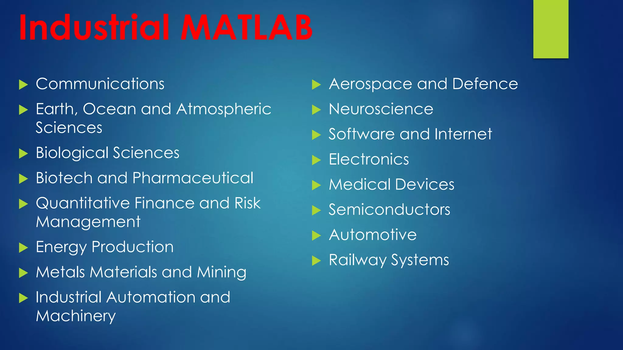 Industrial MATLAB
 Communications
 Earth, Ocean and Atmospheric
Sciences
 Biological Sciences
 Biotech and Pharmaceutical
 Quantitative Finance and Risk
Management
 Energy Production
 Metals Materials and Mining
 Industrial Automation and
Machinery
 Aerospace and Defence
 Neuroscience
 Software and Internet
 Electronics
 Medical Devices
 Semiconductors
 Automotive
 Railway Systems
 
