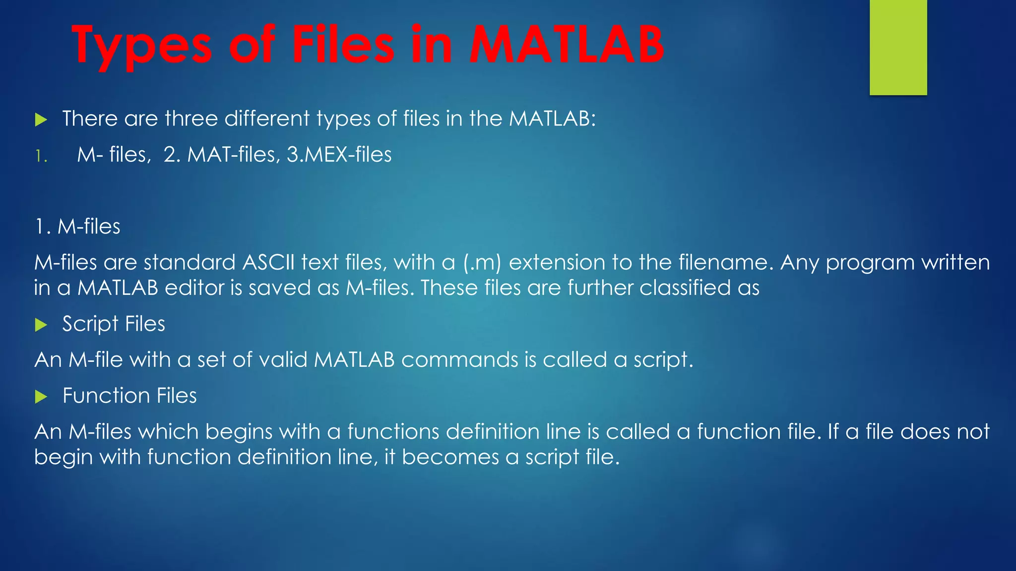 Types of Files in MATLAB
 There are three different types of files in the MATLAB:
1. M- files, 2. MAT-files, 3.MEX-files
1. M-files
M-files are standard ASCII text files, with a (.m) extension to the filename. Any program written
in a MATLAB editor is saved as M-files. These files are further classified as
 Script Files
An M-file with a set of valid MATLAB commands is called a script.
 Function Files
An M-files which begins with a functions definition line is called a function file. If a file does not
begin with function definition line, it becomes a script file.
 