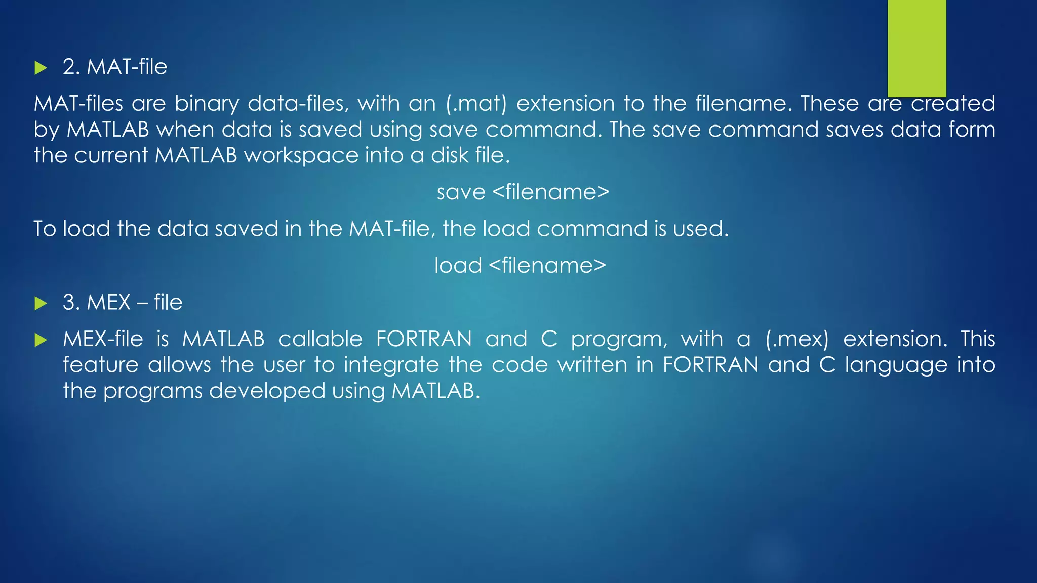  2. MAT-file
MAT-files are binary data-files, with an (.mat) extension to the filename. These are created
by MATLAB when data is saved using save command. The save command saves data form
the current MATLAB workspace into a disk file.
save <filename>
To load the data saved in the MAT-file, the load command is used.
load <filename>
 3. MEX – file
 MEX-file is MATLAB callable FORTRAN and C program, with a (.mex) extension. This
feature allows the user to integrate the code written in FORTRAN and C language into
the programs developed using MATLAB.
 