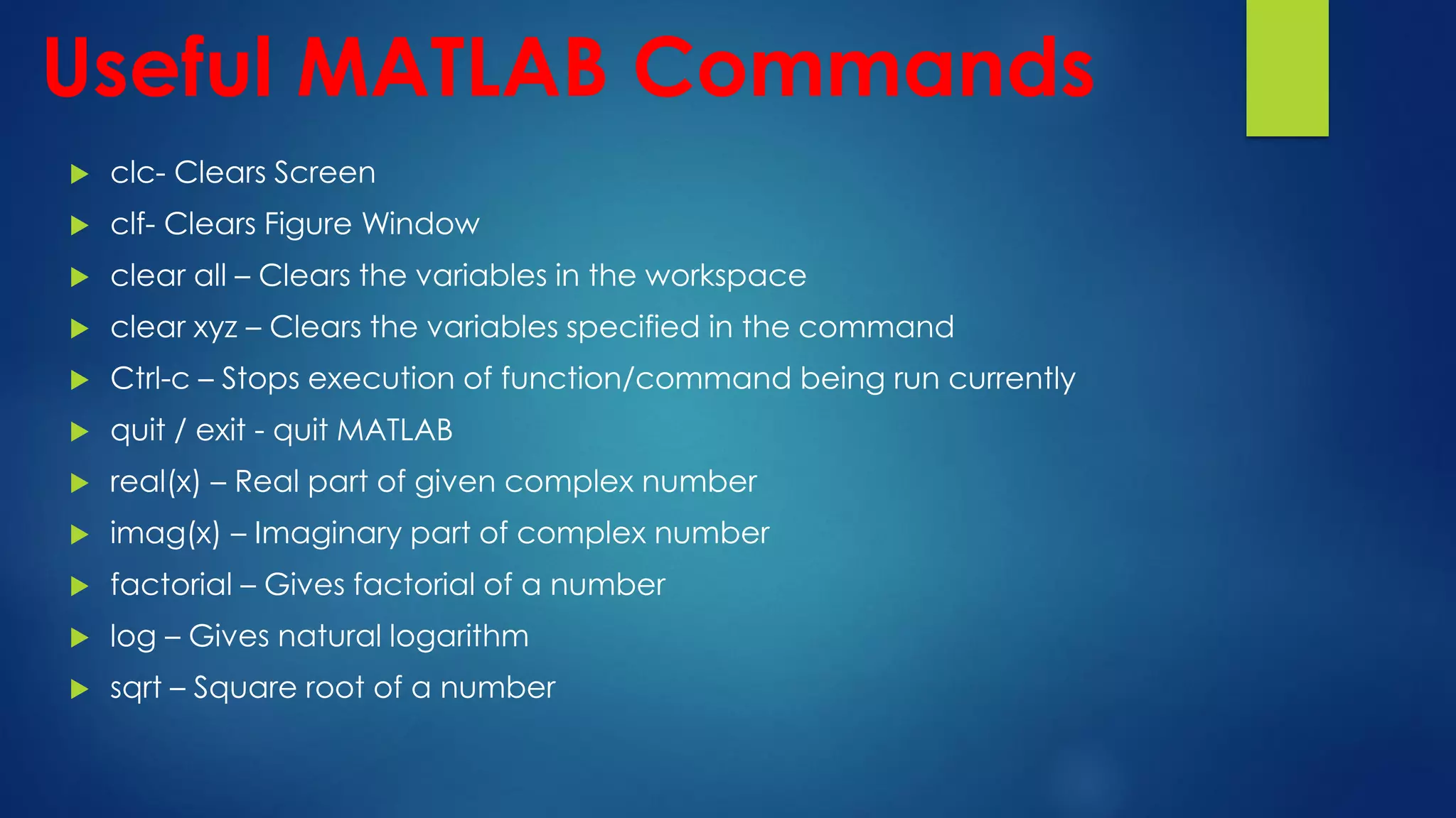 Useful MATLAB Commands
 clc- Clears Screen
 clf- Clears Figure Window
 clear all – Clears the variables in the workspace
 clear xyz – Clears the variables specified in the command
 Ctrl-c – Stops execution of function/command being run currently
 quit / exit - quit MATLAB
 real(x) – Real part of given complex number
 imag(x) – Imaginary part of complex number
 factorial – Gives factorial of a number
 log – Gives natural logarithm
 sqrt – Square root of a number
 