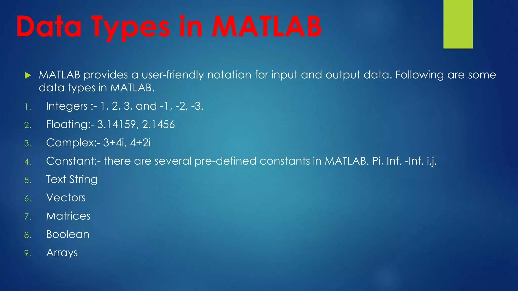 Data Types in MATLAB
 MATLAB provides a user-friendly notation for input and output data. Following are some
data types in MATLAB.
1. Integers :- 1, 2, 3, and -1, -2, -3.
2. Floating:- 3.14159, 2.1456
3. Complex:- 3+4i, 4+2i
4. Constant:- there are several pre-defined constants in MATLAB. Pi, Inf, -Inf, i,j.
5. Text String
6. Vectors
7. Matrices
8. Boolean
9. Arrays
 