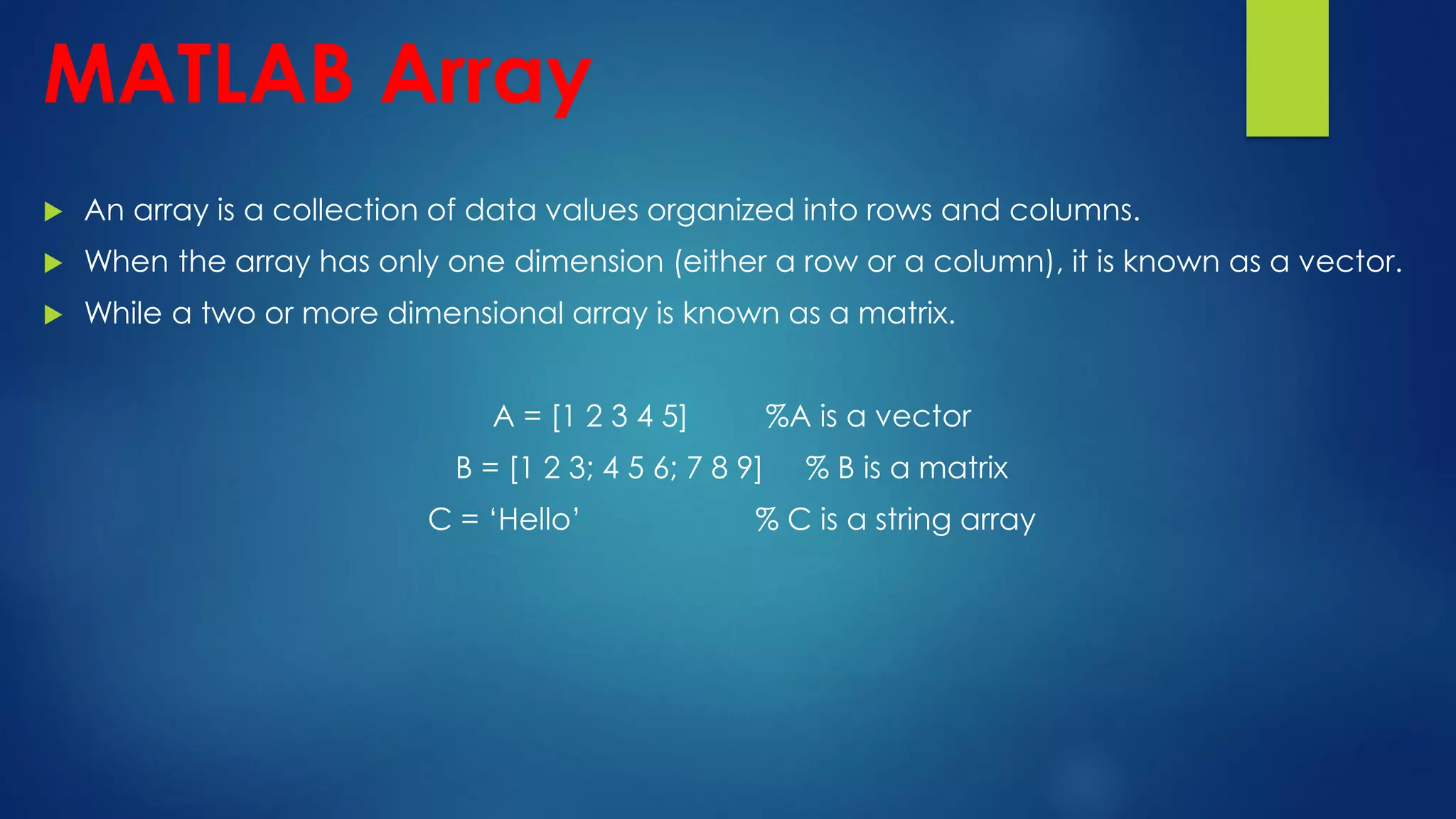 MATLAB Array
 An array is a collection of data values organized into rows and columns.
 When the array has only one dimension (either a row or a column), it is known as a vector.
 While a two or more dimensional array is known as a matrix.
A = [1 2 3 4 5] %A is a vector
B = [1 2 3; 4 5 6; 7 8 9] % B is a matrix
C = ‘Hello’ % C is a string array
 