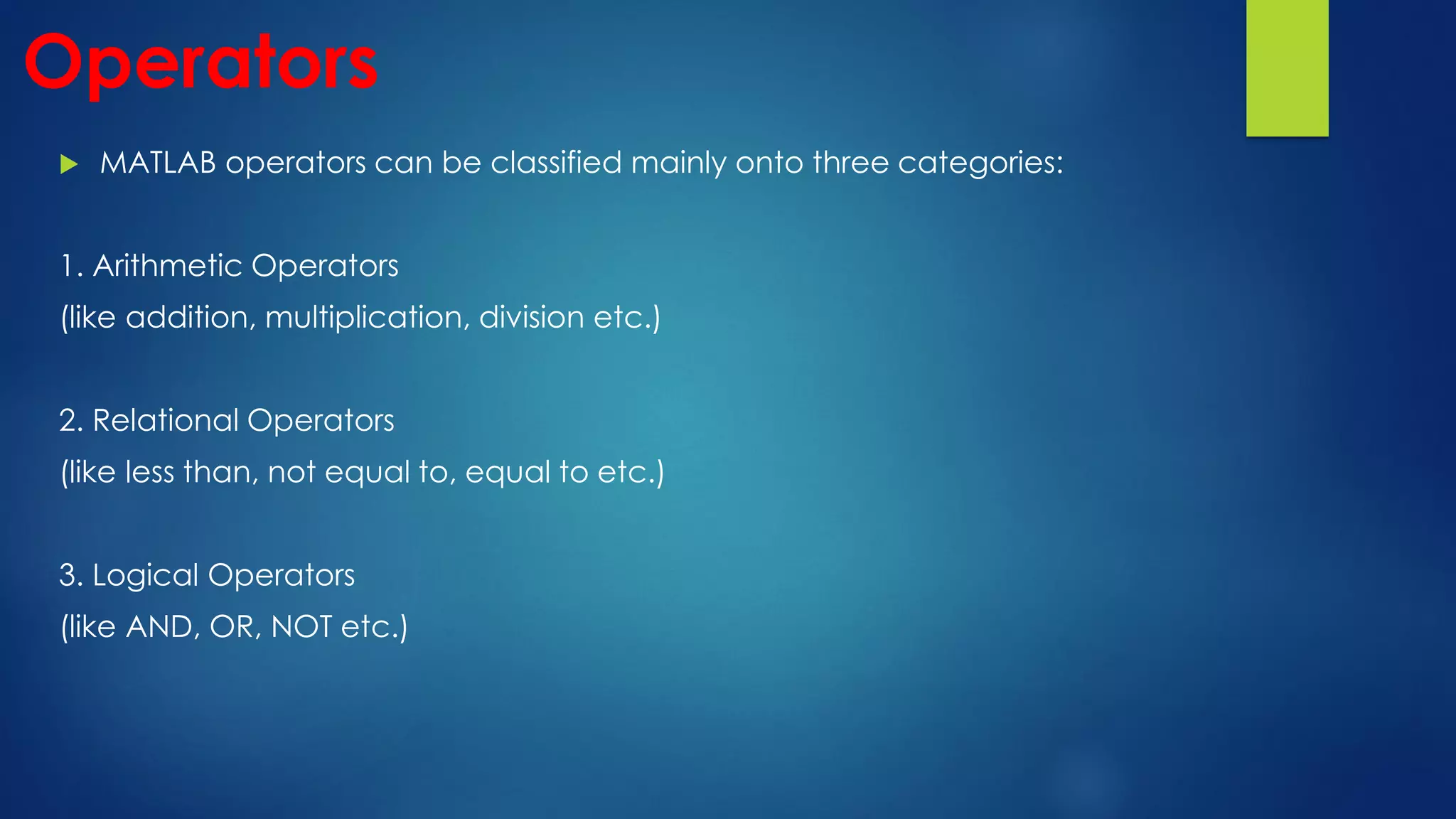 Operators
 MATLAB operators can be classified mainly onto three categories:
1. Arithmetic Operators
(like addition, multiplication, division etc.)
2. Relational Operators
(like less than, not equal to, equal to etc.)
3. Logical Operators
(like AND, OR, NOT etc.)
 