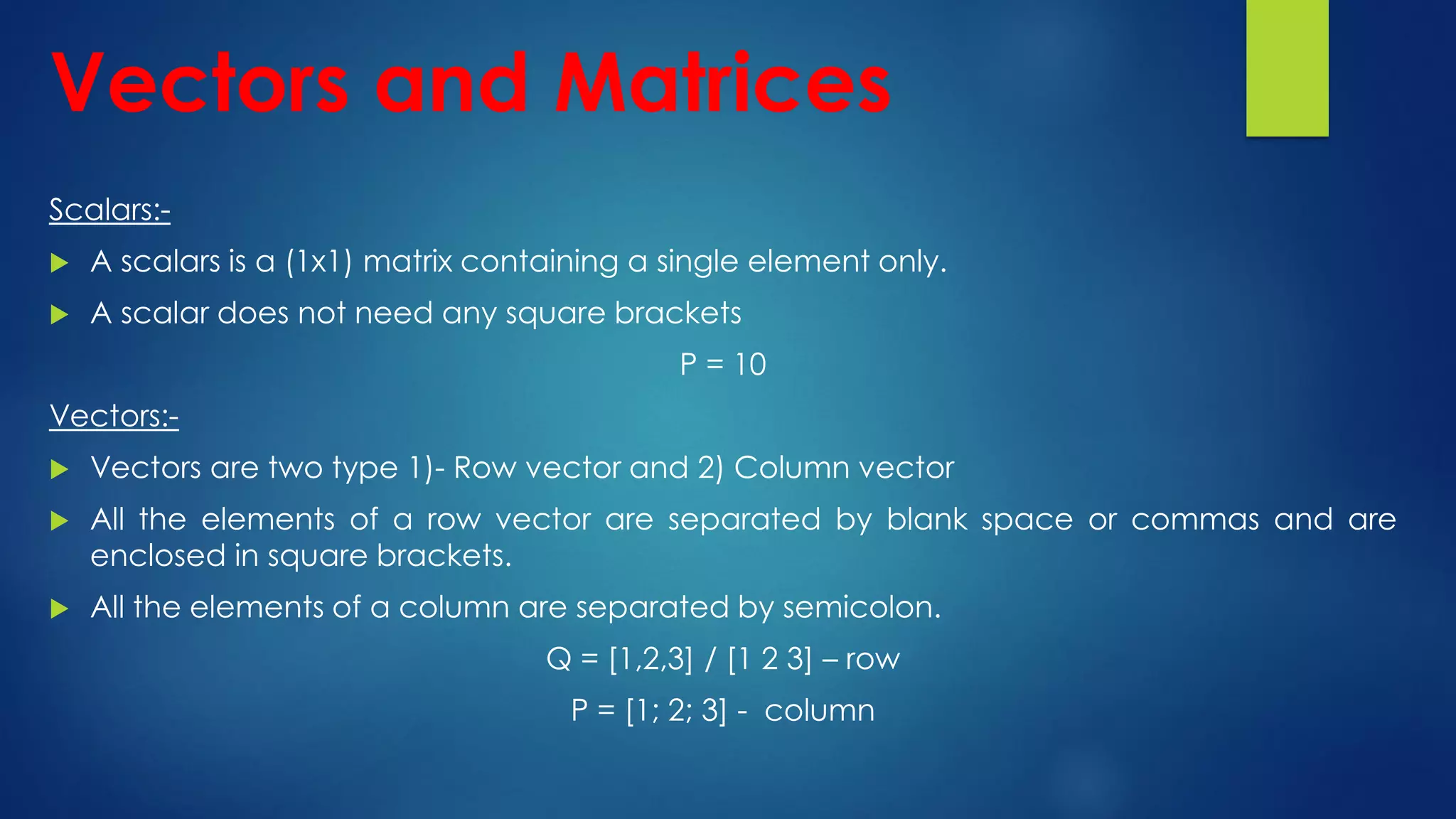 Scalars:-
 A scalars is a (1x1) matrix containing a single element only.
 A scalar does not need any square brackets
P = 10
Vectors:-
 Vectors are two type 1)- Row vector and 2) Column vector
 All the elements of a row vector are separated by blank space or commas and are
enclosed in square brackets.
 All the elements of a column are separated by semicolon.
Q = [1,2,3] / [1 2 3] – row
P = [1; 2; 3] - column
Vectors and Matrices
 
