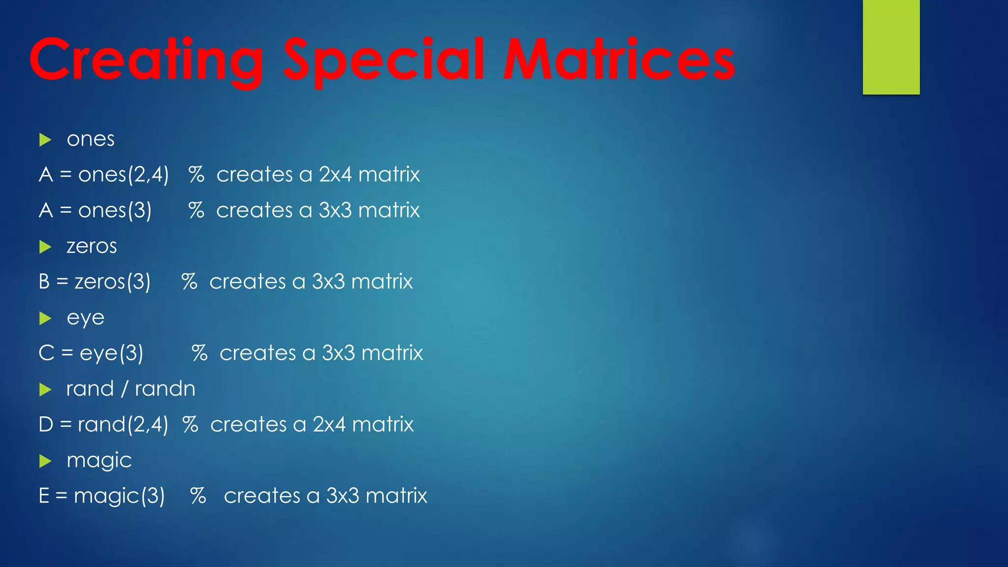 Creating Special Matrices
 ones
A = ones(2,4) % creates a 2x4 matrix
A = ones(3) % creates a 3x3 matrix
 zeros
B = zeros(3) % creates a 3x3 matrix
 eye
C = eye(3) % creates a 3x3 matrix
 rand / randn
D = rand(2,4) % creates a 2x4 matrix
 magic
E = magic(3) % creates a 3x3 matrix
 