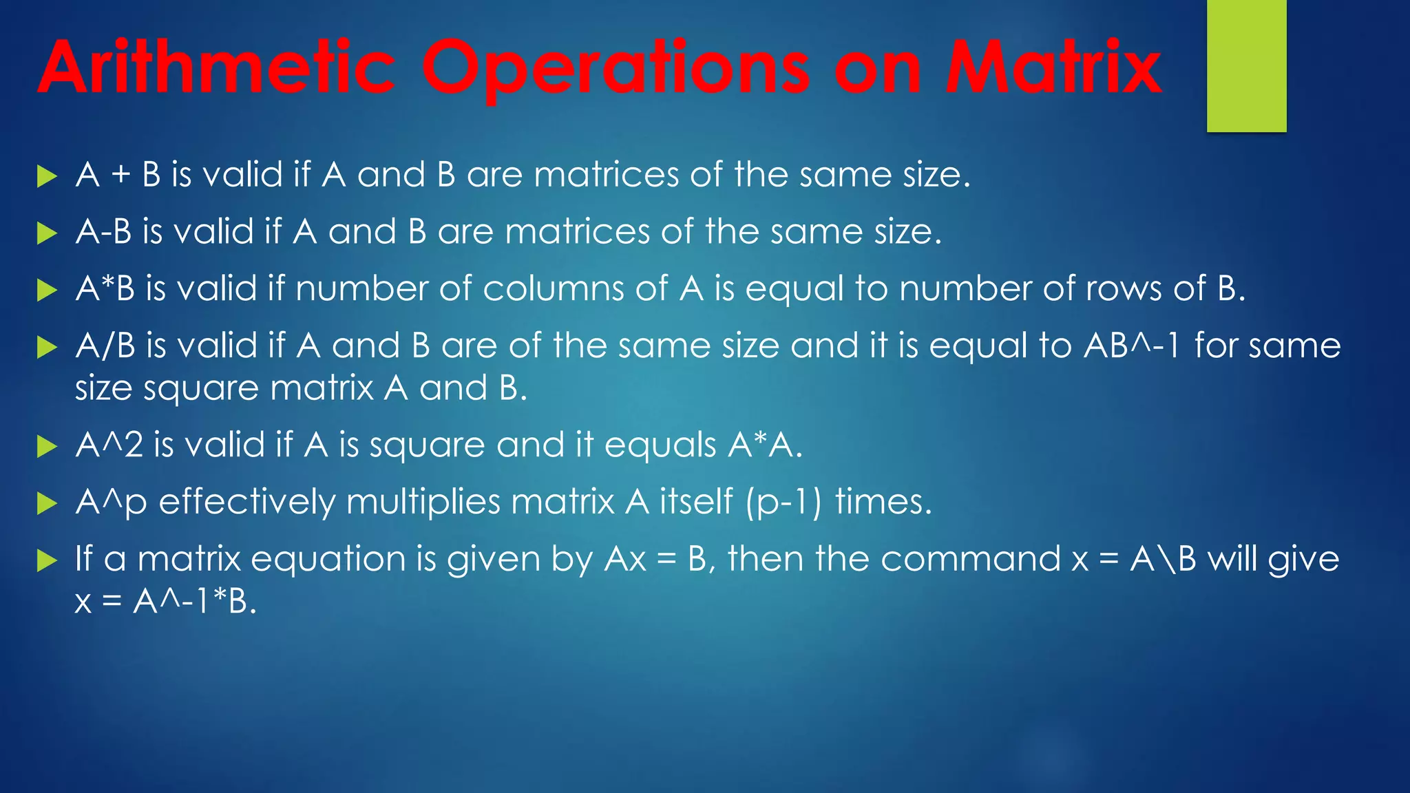 Arithmetic Operations on Matrix
 A + B is valid if A and B are matrices of the same size.
 A-B is valid if A and B are matrices of the same size.
 A*B is valid if number of columns of A is equal to number of rows of B.
 A/B is valid if A and B are of the same size and it is equal to AB^-1 for same
size square matrix A and B.
 A^2 is valid if A is square and it equals A*A.
 A^p effectively multiplies matrix A itself (p-1) times.
 If a matrix equation is given by Ax = B, then the command x = AB will give
x = A^-1*B.
 