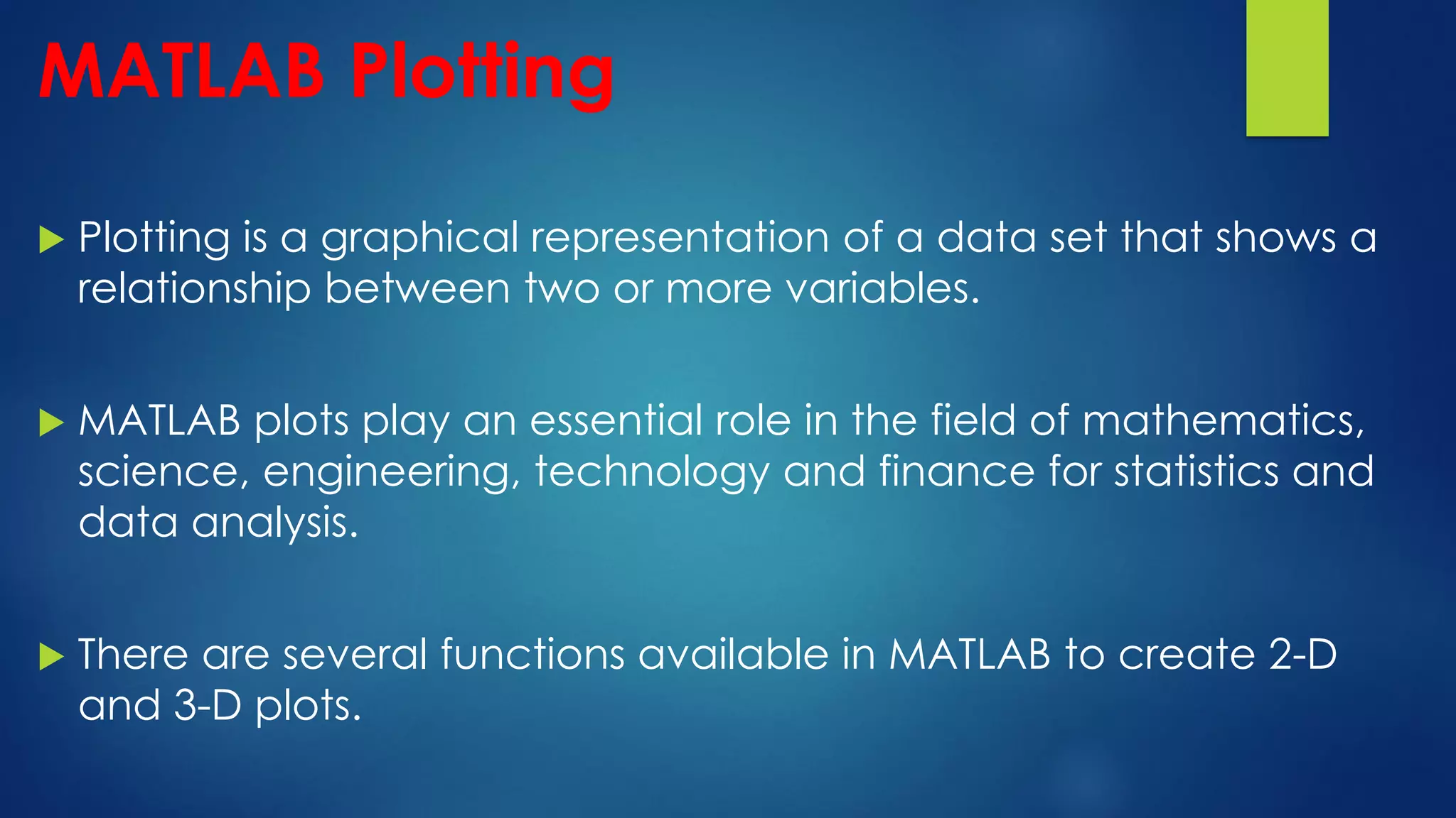MATLAB Plotting
 Plotting is a graphical representation of a data set that shows a
relationship between two or more variables.
 MATLAB plots play an essential role in the field of mathematics,
science, engineering, technology and finance for statistics and
data analysis.
 There are several functions available in MATLAB to create 2-D
and 3-D plots.
 