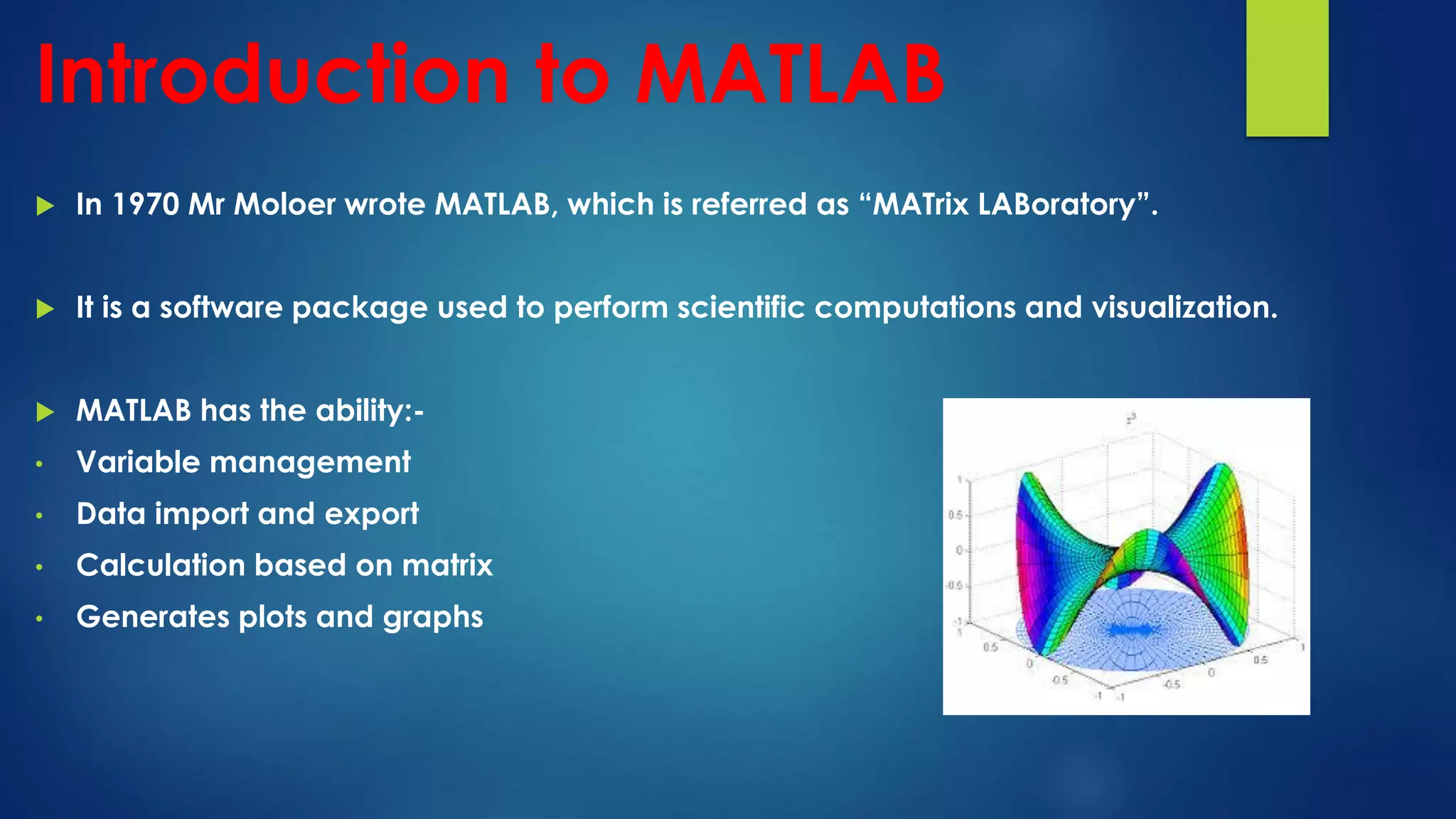 Introduction to MATLAB
 In 1970 Mr Moloer wrote MATLAB, which is referred as “MATrix LABoratory”.
 It is a software package used to perform scientific computations and visualization.
 MATLAB has the ability:-
• Variable management
• Data import and export
• Calculation based on matrix
• Generates plots and graphs
 