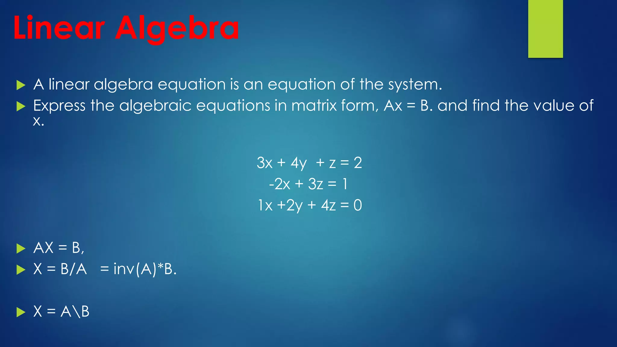 Linear Algebra
 A linear algebra equation is an equation of the system.
 Express the algebraic equations in matrix form, Ax = B. and find the value of
x.
3x + 4y + z = 2
-2x + 3z = 1
1x +2y + 4z = 0
 AX = B,
 X = B/A = inv(A)*B.
 X = AB
 