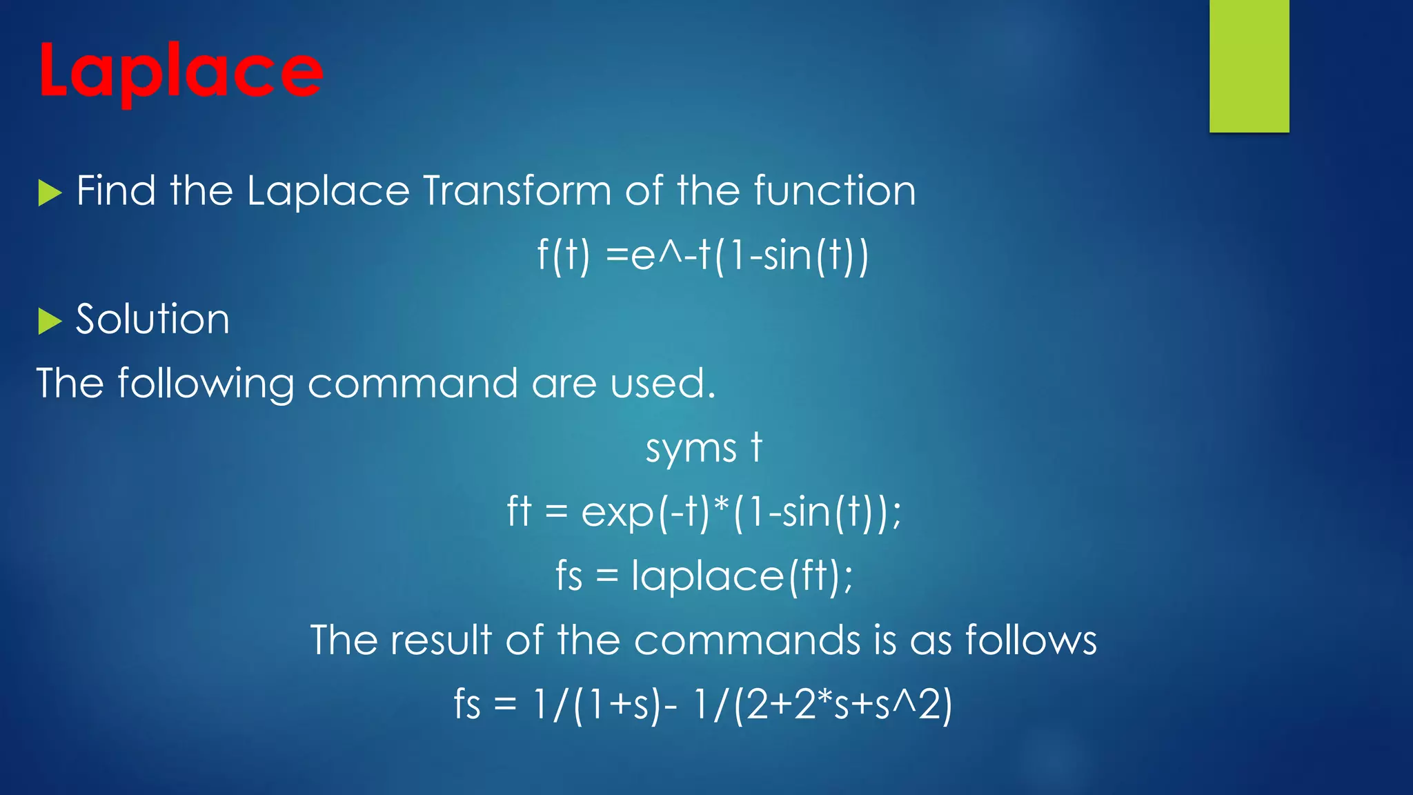 Laplace
 Find the Laplace Transform of the function
f(t) =e^-t(1-sin(t))
 Solution
The following command are used.
syms t
ft = exp(-t)*(1-sin(t));
fs = laplace(ft);
The result of the commands is as follows
fs = 1/(1+s)- 1/(2+2*s+s^2)
 